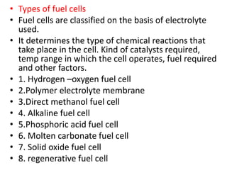 • Types of fuel cells
• Fuel cells are classified on the basis of electrolyte
used.
• It determines the type of chemical reactions that
take place in the cell. Kind of catalysts required,
temp range in which the cell operates, fuel required
and other factors.
• 1. Hydrogen –oxygen fuel cell
• 2.Polymer electrolyte membrane
• 3.Direct methanol fuel cell
• 4. Alkaline fuel cell
• 5.Phosphoric acid fuel cell
• 6. Molten carbonate fuel cell
• 7. Solid oxide fuel cell
• 8. regenerative fuel cell
 