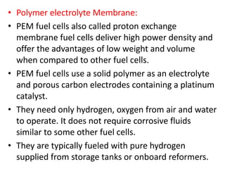 • Polymer electrolyte Membrane:
• PEM fuel cells also called proton exchange
membrane fuel cells deliver high power density and
offer the advantages of low weight and volume
when compared to other fuel cells.
• PEM fuel cells use a solid polymer as an electrolyte
and porous carbon electrodes containing a platinum
catalyst.
• They need only hydrogen, oxygen from air and water
to operate. It does not require corrosive fluids
similar to some other fuel cells.
• They are typically fueled with pure hydrogen
supplied from storage tanks or onboard reformers.
 
