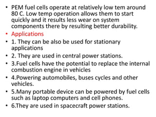 • PEM fuel cells operate at relatively low tem around
80 C. Low temp operation allows them to start
quickly and it results less wear on system
components there by resulting better durability.
• Applications
• 1. They can be also be used for stationary
applications
• 2. They are used in central power stations.
• 3.Fuel cells have the potential to replace the internal
combustion engine in vehicles
• 4.Powering automobiles, buses cycles and other
vehicles.
• 5.Many portable device can be powered by fuel cells
such as laptop computers and cell phones.
• 6.They are used in spacecraft power stations.
 