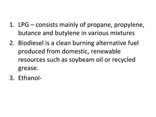 1. LPG – consists mainly of propane, propylene,
butance and butylene in various mixtures
2. Biodiesel is a clean burning alternative fuel
produced from domestic, renewable
resources such as soybeam oil or recycled
grease.
3. Ethanol-
 