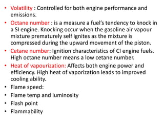 • Volatility : Controlled for both engine performance and
emissions.
• Octane number : is a measure a fuel’s tendency to knock in
a SI engine. Knocking occur when the gasoline air vapour
mixture prematurely self ignites as the mixture is
compressed during the upward movement of the piston.
• Cetane number: Ignition characteristics of CI engine fuels.
High octane number means a low cetane number.
• Heat of vapourization: Affects both engine power and
efficiency. High heat of vaporization leads to improved
cooling ability.
• Flame speed:
• Flame temp and luminosity
• Flash point
• Flammability
 