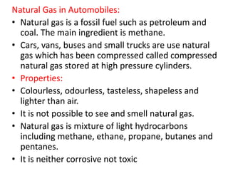 Natural Gas in Automobiles:
• Natural gas is a fossil fuel such as petroleum and
coal. The main ingredient is methane.
• Cars, vans, buses and small trucks are use natural
gas which has been compressed called compressed
natural gas stored at high pressure cylinders.
• Properties:
• Colourless, odourless, tasteless, shapeless and
lighter than air.
• It is not possible to see and smell natural gas.
• Natural gas is mixture of light hydrocarbons
including methane, ethane, propane, butanes and
pentanes.
• It is neither corrosive not toxic
 