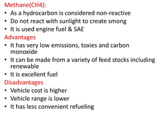 Methane(CH4):
• As a hydrocarbon is considered non-reactive
• Do not react with sunlight to create smong
• It is used engine fuel & SAE
Advantages
• It has very low emissions, toxies and carbon
monoxide
• It can be made from a variety of feed stocks including
renewable
• It is excellent fuel
Disadvantages
• Vehicle cost is higher
• Vehicle range is lower
• It has less convenient refueling
 