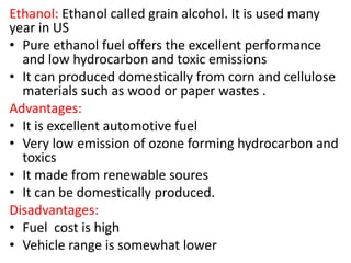 Ethanol: Ethanol called grain alcohol. It is used many
year in US
• Pure ethanol fuel offers the excellent performance
and low hydrocarbon and toxic emissions
• It can produced domestically from corn and cellulose
materials such as wood or paper wastes .
Advantages:
• It is excellent automotive fuel
• Very low emission of ozone forming hydrocarbon and
toxics
• It made from renewable soures
• It can be domestically produced.
Disadvantages:
• Fuel cost is high
• Vehicle range is somewhat lower
 
