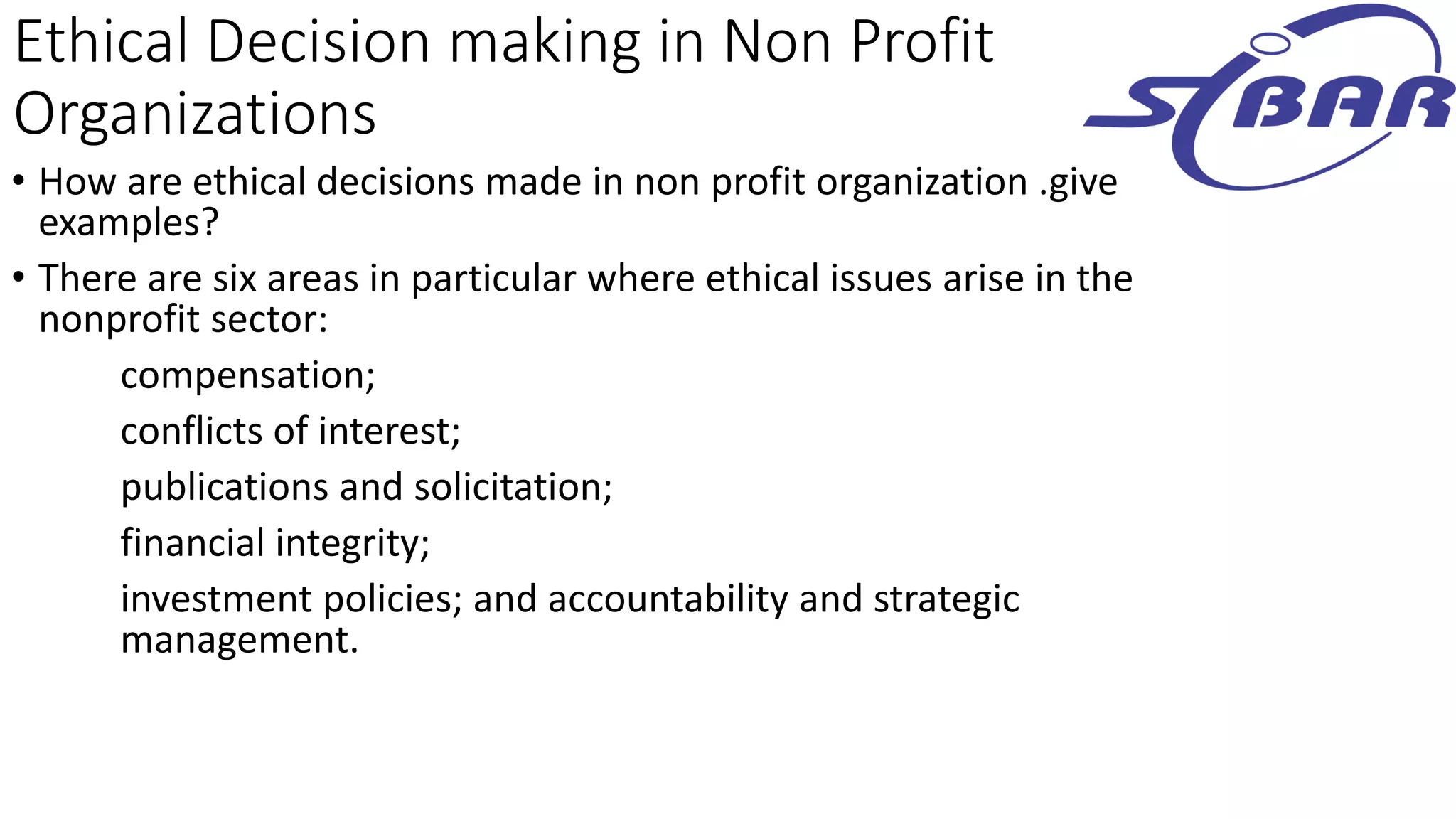 Ethical Decision making in Non Profit
Organizations
• How are ethical decisions made in non profit organization .give
examples?
• There are six areas in particular where ethical issues arise in the
nonprofit sector:
compensation;
conflicts of interest;
publications and solicitation;
financial integrity;
investment policies; and accountability and strategic
management.
 