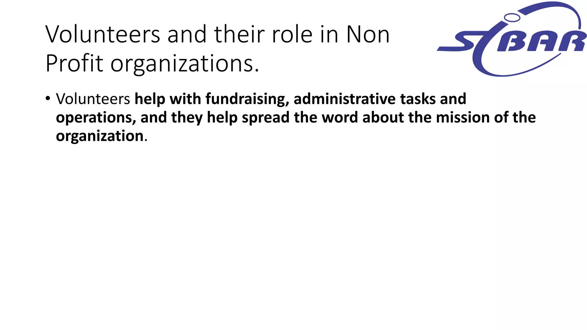 Volunteers and their role in Non
Profit organizations.
• Volunteers help with fundraising, administrative tasks and
operations, and they help spread the word about the mission of the
organization.
 