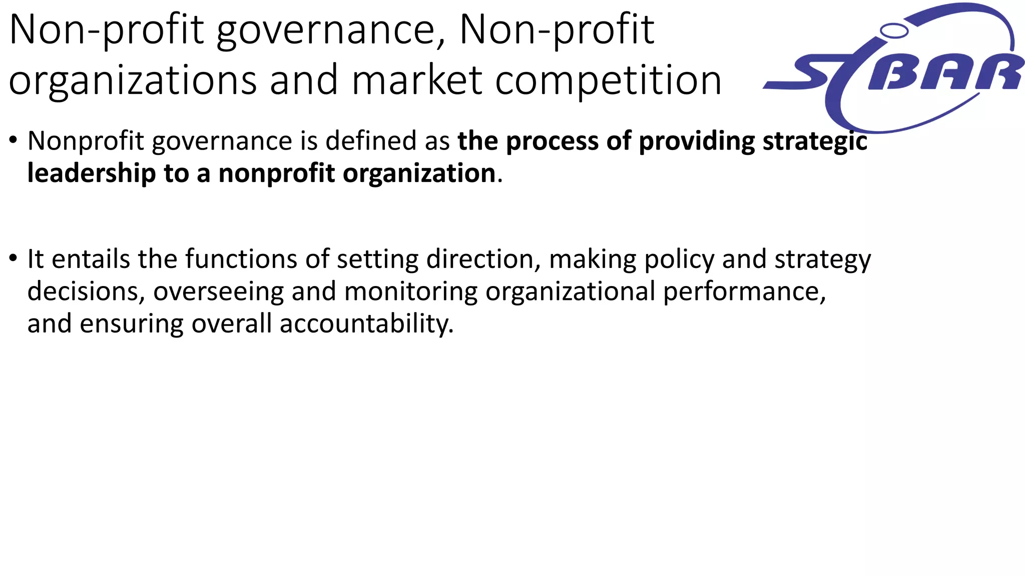 Non-profit governance, Non-profit
organizations and market competition
• Nonprofit governance is defined as the process of providing strategic
leadership to a nonprofit organization.
• It entails the functions of setting direction, making policy and strategy
decisions, overseeing and monitoring organizational performance,
and ensuring overall accountability.
 