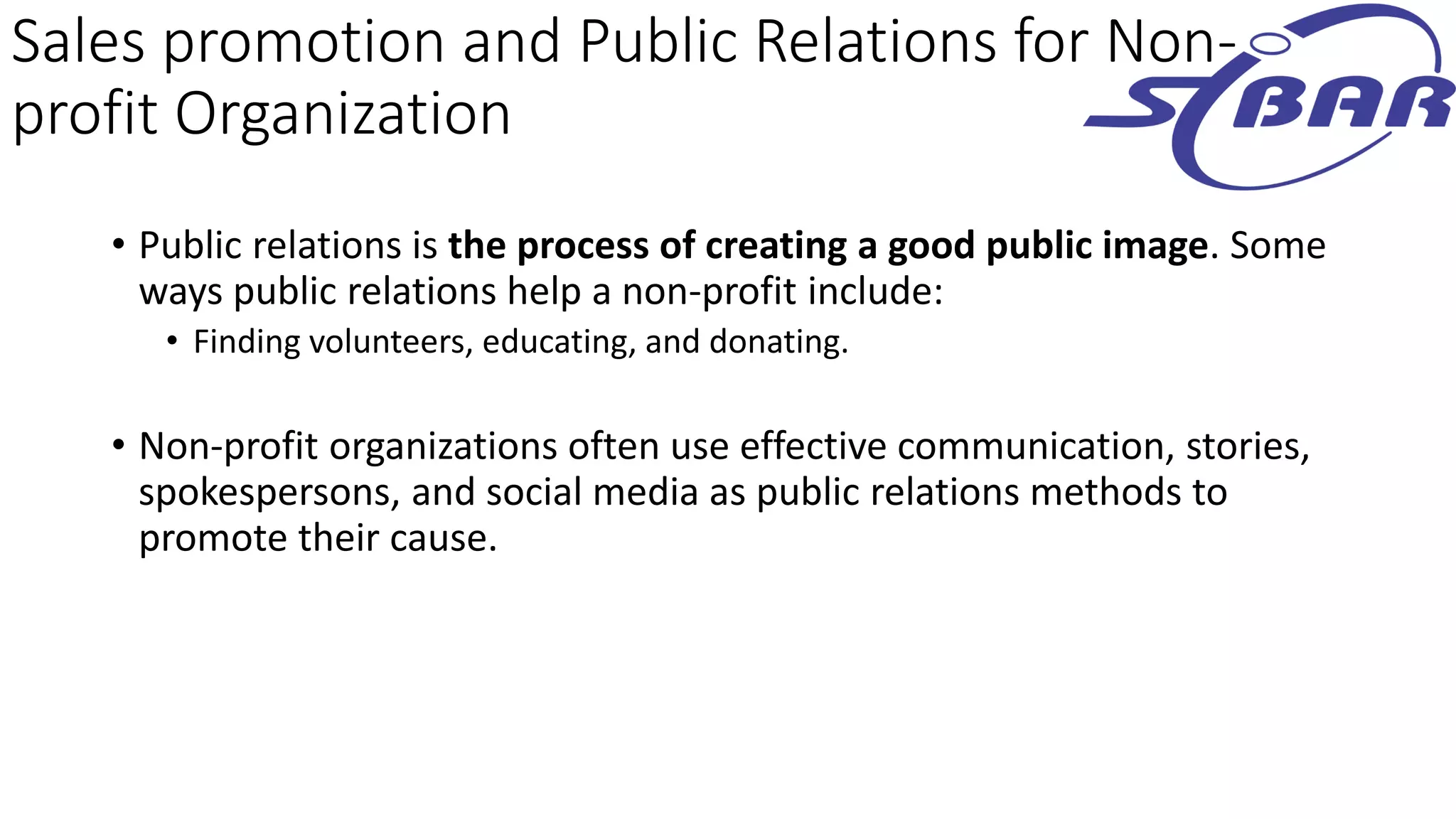 Sales promotion and Public Relations for Non-
profit Organization
• Public relations is the process of creating a good public image. Some
ways public relations help a non-profit include:
• Finding volunteers, educating, and donating.
• Non-profit organizations often use effective communication, stories,
spokespersons, and social media as public relations methods to
promote their cause.
 