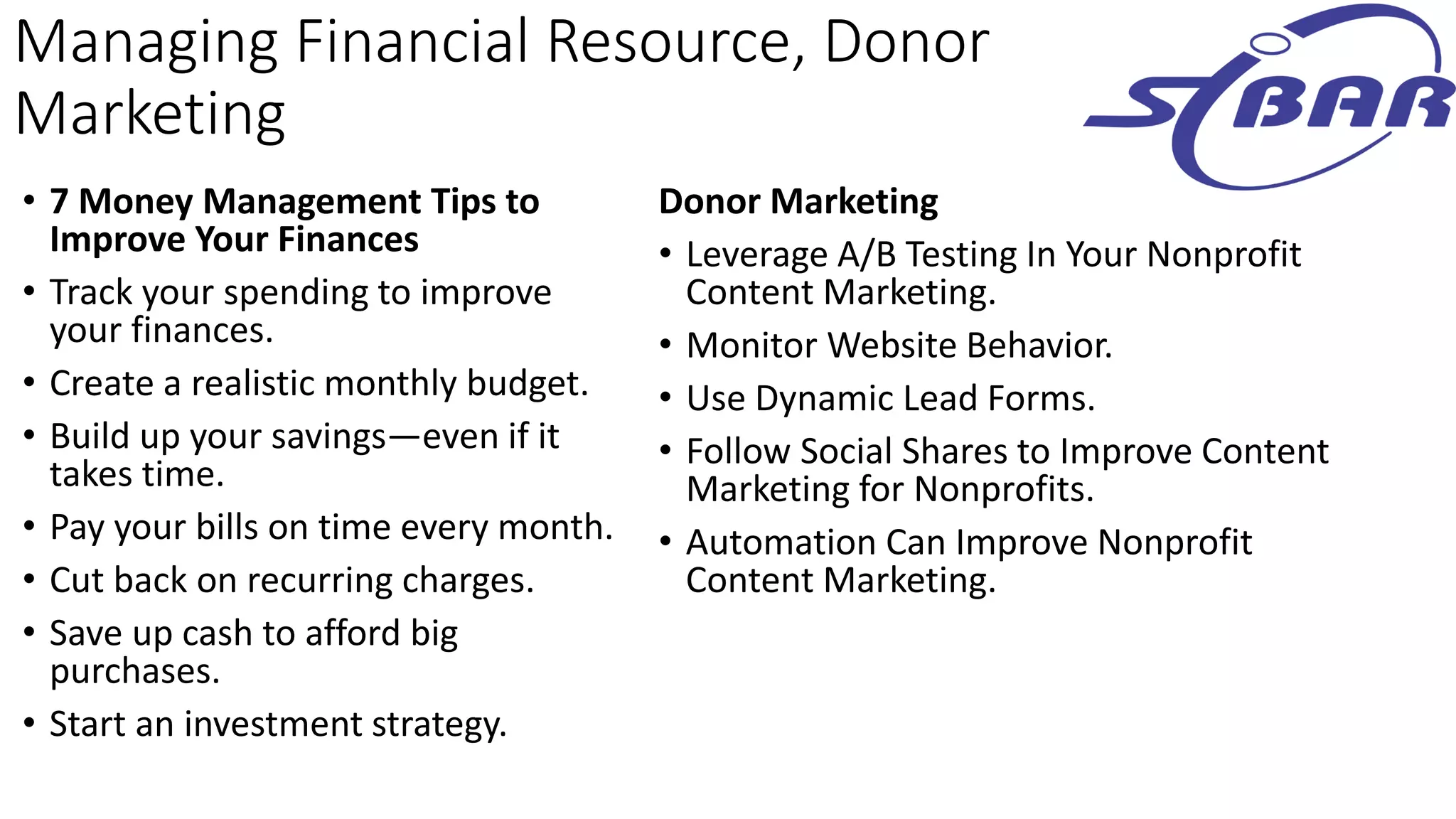 Managing Financial Resource, Donor
Marketing
• 7 Money Management Tips to
Improve Your Finances
• Track your spending to improve
your finances.
• Create a realistic monthly budget.
• Build up your savings—even if it
takes time.
• Pay your bills on time every month.
• Cut back on recurring charges.
• Save up cash to afford big
purchases.
• Start an investment strategy.
Donor Marketing
• Leverage A/B Testing In Your Nonprofit
Content Marketing.
• Monitor Website Behavior.
• Use Dynamic Lead Forms.
• Follow Social Shares to Improve Content
Marketing for Nonprofits.
• Automation Can Improve Nonprofit
Content Marketing.
 