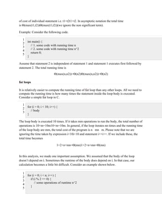 of cost of individual statement i.e. t1+t2t1+t2. In asymptotic notation the total time
is Θ(max(t1,t2))Θ(max(t1,t2))(we ignore the non significant term).
Example: Consider the following code.
1
2
3
4
5
int main() {
// 1. some code with running time n
// 2. some code with running time n^2
return 0;
}
Assume that statement 2 is independent of statement 1 and statement 1 executes first followed by
statement 2. The total running time is
Θ(max(n,n2))=Θ(n2)Θ(max(n,n2))=Θ(n2)
for loops
It is relatively easier to compute the running time of for loop than any other loops. All we need to
compute the running time is how many times the statement inside the loop body is executed.
Consider a simple for loop in C.
1
2
3
for (i = 0; i < 10; i++) {
// body
}
The loop body is executed 10 times. If it takes mm operations to run the body, the total number of
operations is 10×m=10m10×m=10m. In general, if the loop iterates nn times and the running time
of the loop body are mm, the total cost of the program is n mn m. Please note that we are
ignoring the time taken by expression i<10i<10 and statement i++i++. If we include these, the
total time becomes
1+2×n+mn=Θ(mn)1+2×n+mn=Θ(mn)
In this analysis, we made one important assumption. We assumed that the body of the loop
doesn’t depend on i. Sometimes the runtime of the body does depend on i. In that case, our
calculation becomes a little bit difficult. Consider an example shown below.
1
2
3
4
5
for (i = 0; i < n; i++) {
if (i % 2 == 0) {
// some operations of runtime n^2
}
 