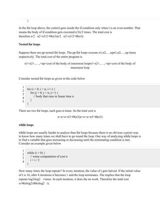 }
In the for loop above, the control goes inside the if condition only when i is an even number. That
means the body of if condition gets executed n/2n/2 times. The total cost is
therefore n/2 n2=n3/2=Θ(n3)n/2 n2=n3/2=Θ(n3).
Nested for loops
Suppose there are pp nested for loops. The pp for loops execute n1,n2,…,npn1,n2,…,np times
respectively. The total cost of the entire program is
n1×n2×,….,×np×cost of the body of innermost loopn1×n2×,….,×np×cost of the body of
innermost loop
Consider nested for loops as given in the code below
1
2
3
4
5
for (i = 0; i < n; i++) {
for (j = 0; j < n; j++) {
// body that runs in linear time n
}
}
There are two for loops, each goes n times. So the total cost is
n×n×n=n3=Θ(n3)n×n×n=n3=Θ(n3)
while loops
while loops are usually harder to analyze than for loops because there is no obvious a priori way
to know how many times we shall have to go round the loop. One way of analyzing while loops is
to find a variable that goes increasing or decreasing until the terminating condition is met.
Consider an example given below
1
2
3
4
while (i > 0) {
// some computation of cost n
i = i / 2
}
How many times the loop repeats? In every iteration, the value of i gets halved. If the initial value
of i is 16, after 4 iterations it becomes 1 and the loop terminates. The implies that the loop
repeats log2ilog2 i times. In each iteration, it does the nn work. Therefore the total cost
is Θ(nlog2i)Θ(nlog2 i).
 