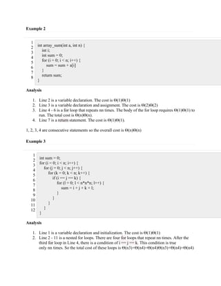 Example 2
1
2
3
4
5
6
7
8
int array_sum(int a, int n) {
int i;
int sum = 0;
for (i = 0; i < n; i++) {
sum = sum + a[i]
}
return sum;
}
Analysis
1. Line 2 is a variable declaration. The cost is Θ(1)Θ(1)
2. Line 3 is a variable declaration and assignment. The cost is Θ(2)Θ(2)
3. Line 4 - 6 is a for loop that repeats nn times. The body of the for loop requires Θ(1)Θ(1) to
run. The total cost is Θ(n)Θ(n).
4. Line 7 is a return statement. The cost is Θ(1)Θ(1).
1, 2, 3, 4 are consecutive statements so the overall cost is Θ(n)Θ(n)
Example 3
1
2
3
4
5
6
7
8
9
10
11
12
int sum = 0;
for (i = 0; i < n; i++) {
for (j = 0; j < n; j++) {
for (k = 0; k < n; k++) {
if (i == j == k) {
for (l = 0; l < n*n*n; l++) {
sum = i + j + k + l;
}
}
}
}
}
Analysis
1. Line 1 is a variable declaration and initialization. The cost is Θ(1)Θ(1)
2. Line 2 - 11 is a nested for loops. There are four for loops that repeat nn times. After the
third for loop in Line 4, there is a condition of i == j == k. This condition is true
only nn times. So the total cost of these loops is Θ(n3)+Θ(n4)=Θ(n4)Θ(n3)+Θ(n4)=Θ(n4)
 