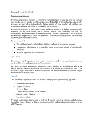 The overall cost is Θ(n4)Θ(n4).
Dynamic programming
Dynamic programming approach is similar to divide and conquer in breaking down the problem
into smaller and yet smaller possible sub-problems. But unlike, divide and conquer, these sub-
problems are not solved independently. Rather, results of these smaller sub-problems are
remembered and used for similar or overlapping sub-problems.
Dynamic programming is used where we have problems, which can be divided into similar sub-
problems, so that their results can be re-used. Mostly, these algorithms are used for
optimization. Before solving the in-hand sub-problem, dynamic algorithm will try to examine
the results of the previously solved sub-problems. The solutions of sub-problems are combined
in order to achieve the best solution.
So we can say that −
 The problem should be able to be divided into smaller overlapping sub-problem.
 An optimum solution can be achieved by using an optimum solution of smaller sub-
problems.
 Dynamic algorithms use Memoization.
Comparison
In contrast to greedy algorithms, where local optimization is addressed, dynamic algorithms are
motivated for an overall optimization of the problem.
In contrast to divide and conquer algorithms, where solutions are combined to achieve an
overall solution, dynamic algorithms use the output of a smaller sub-problem and then try to
optimize a bigger sub-problem. Dynamic algorithms use Memoization to remember the output
of already solved sub-problems.
Example
The following computer problems can be solved using dynamic programming approach −
 Fibonacci number series
 Knapsack problem
 Tower of Hanoi
 All pair shortest path by Floyd-Warshall
 Shortest path by Dijkstra
 Project scheduling
Dynamic programming can be used in both top-down and bottom-up manner. And of course,
most of the times, referring to the previous solution output is cheaper than recomputing in terms
of CPU cycles.
 