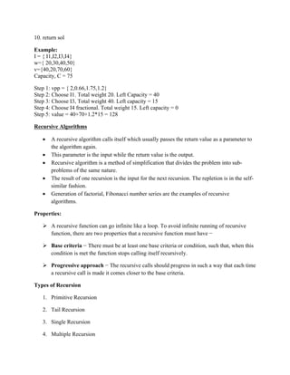 10. return sol
Example:
I = { I1,I2,I3,I4}
w={ 20,30,40,50}
v={40,20,70,60}
Capacity, C = 75
Step 1: vpp = { 2,0.66,1.75,1.2}
Step 2: Choose I1. Total weight 20. Left Capacity = 40
Step 3: Choose I3, Total weight 40. Left capacity = 15
Step 4: Choose I4 fractional. Total weight 15. Left capacity = 0
Step 5: value = 40+70+1.2*15 = 128
Recursive Algorithms
 A recursive algorithm calls itself which usually passes the return value as a parameter to
the algorithm again.
 This parameter is the input while the return value is the output.
 Recursive algorithm is a method of simplification that divides the problem into sub-
problems of the same nature.
 The result of one recursion is the input for the next recursion. The repletion is in the self-
similar fashion.
 Generation of factorial, Fibonacci number series are the examples of recursive
algorithms.
Properties:
 A recursive function can go infinite like a loop. To avoid infinite running of recursive
function, there are two properties that a recursive function must have −
 Base criteria − There must be at least one base criteria or condition, such that, when this
condition is met the function stops calling itself recursively.
 Progressive approach − The recursive calls should progress in such a way that each time
a recursive call is made it comes closer to the base criteria.
Types of Recursion
1. Primitive Recursion
2. Tail Recursion
3. Single Recursion
4. Multiple Recursion
 