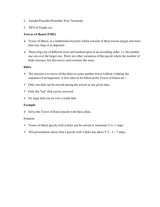 2. Inorder/Preorder/Postorder Tree Traversals
3. DFS of Graph, etc.
Towers of Hanoi (TOH)
 Tower of Hanoi, is a mathematical puzzle which consists of three towers (pegs) and more
than one rings is as depicted −
 These rings are of different sizes and stacked upon in an ascending order, i.e. the smaller
one sits over the larger one. There are other variations of the puzzle where the number of
disks increase, but the tower count remains the same.
Rules
 The mission is to move all the disks to some another tower without violating the
sequence of arrangement. A few rules to be followed for Tower of Hanoi are −
 Only one disk can be moved among the towers at any given time.
 Only the "top" disk can be removed.
 No large disk can sit over a small disk.
Example
 Solve the Tower of Hanoi puzzle with three disks.
Solution:
 Tower of Hanoi puzzle with n disks can be solved in minimum 2^n−1 steps.
 This presentation shows that a puzzle with 3 disks has taken 2^3 - 1 = 7 steps.
 
