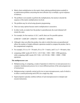  Matrix chain multiplication (or the matrix chain ordering problem[citation needed]) is
an optimization problem concerning the most efficient way to multiply a given sequence
of matrices.
 The problem is not actually to perform the multiplications, but merely to decide the
sequence of the matrix multiplications involved.
 The problem may be solved using dynamic programming.
 There are many options because matrix multiplication is associative.
 In other words, no matter how the product is parenthesized, the result obtained will
remain the same.
 For example, for four matrices A, B, C, and D, there are five possible options:
((AB)C)D = (A(BC))D = (AB)(CD) = A((BC)D) = A(B(CD)).
 Although it does not affect the product, the order in which the terms are parenthesized
affects the number of simple arithmetic operations needed to compute the product, that is,
the computational complexity.
 For example, if A is a 10 × 30 matrix, B is a 30 × 5 matrix, and C is a 5 × 60 matrix, then
 computing (AB)C needs (10×30×5) + (10×5×60) = 1500 + 3000 = 4500 operations,
while computing A(BC) needs (30×5×60) + (10×30×60) = 9000 + 18000 = 27000
operations.
The multiprocessor case
 Multiprocessing, in computing, a mode of operation in which two or more processors in a
computer simultaneously process two or more different portions of the same program (set
of instructions).
 Multiprocessing is typically carried out by two or more microprocessors, each of which is
in effect a central processing unit (CPU) on a single tiny chip.
 Supercomputers typically combine millions of such microprocessors to interpret and
execute instructions.
 
