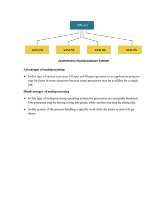 Advantages of multiprocessing
 In this type of system execution of Input and Output operation or an application program
may be faster in some situations because many processors may be available for a single
job.
Disadvantages of multiprocessing
 In this type of multiprocessing operating system the processors are unequally burdened.
One processor may be having a long job queue, while another one may be sitting idle.
 In this system, if the process handling a specific work fails, the entire system will go
down.
 