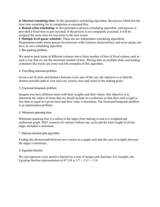 d. Shortest remaining time: In this preemptive scheduling algorithm, the process which has the
least time remaining for its completion is executed first.
e. Round robin scheduling: In this preemptive process scheduling algorithm, each process is
provided a fixed time to get executed. If the process is not completely executed, it will be
assigned the same time for execution in the next round.
f. Multiple level queue schedule: These are not independent scheduling algorithms.
Programmers make many queues for processes with common characteristics and every queue can
have its own scheduling algorithm.
3. Bin packing problem
We need to pack items of different volumes into a finite number of bins of fixed volume each in
such a way that we use the minimum number of bins. Placing data on multiple disks and loading
containers like trucks are some real-life examples of this algorithm.
4. Travelling salesman problem
Given a set of cities and distance between every pair of the city, the objective is to find the
shortest possible path to visit each city exactly once and return to the starting point.
5. Fractional knapsack problem
Imagine you have different items with their weights and their values. Our objective is to
determine the subset of items that we should include in a collection so that their total weight is
less than or equal to a given limit and their value is maximum. The fractional knapsack problem
is an optimization problem.
6. Minimum spanning trees
Minimum spanning tree is a subset of the edges from starting to end in a weighted and
undirected graph. MST connects all vertices without any cycle and the total weight of all the
edges included is minimum..
7. Dijkstra shortest path algorithm
Finding the shortest path between two vertices in a graph such that the sum of weights between
the edges is minimum.
8. Egyptian fraction
We can represent every positive fraction as a sum of unique unit fractions. For example, the
Egyptian fraction representation of 47/154 is 1/7 + 1/11 + 1/14.
 