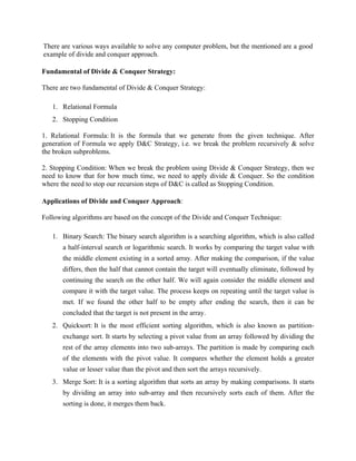 There are various ways available to solve any computer problem, but the mentioned are a good
example of divide and conquer approach.
Fundamental of Divide & Conquer Strategy:
There are two fundamental of Divide & Conquer Strategy:
1. Relational Formula
2. Stopping Condition
1. Relational Formula: It is the formula that we generate from the given technique. After
generation of Formula we apply D&C Strategy, i.e. we break the problem recursively & solve
the broken subproblems.
2. Stopping Condition: When we break the problem using Divide & Conquer Strategy, then we
need to know that for how much time, we need to apply divide & Conquer. So the condition
where the need to stop our recursion steps of D&C is called as Stopping Condition.
Applications of Divide and Conquer Approach:
Following algorithms are based on the concept of the Divide and Conquer Technique:
1. Binary Search: The binary search algorithm is a searching algorithm, which is also called
a half-interval search or logarithmic search. It works by comparing the target value with
the middle element existing in a sorted array. After making the comparison, if the value
differs, then the half that cannot contain the target will eventually eliminate, followed by
continuing the search on the other half. We will again consider the middle element and
compare it with the target value. The process keeps on repeating until the target value is
met. If we found the other half to be empty after ending the search, then it can be
concluded that the target is not present in the array.
2. Quicksort: It is the most efficient sorting algorithm, which is also known as partition-
exchange sort. It starts by selecting a pivot value from an array followed by dividing the
rest of the array elements into two sub-arrays. The partition is made by comparing each
of the elements with the pivot value. It compares whether the element holds a greater
value or lesser value than the pivot and then sort the arrays recursively.
3. Merge Sort: It is a sorting algorithm that sorts an array by making comparisons. It starts
by dividing an array into sub-array and then recursively sorts each of them. After the
sorting is done, it merges them back.
 