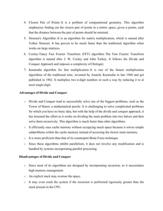 4. Closest Pair of Points: It is a problem of computational geometry. This algorithm
emphasizes finding out the closest pair of points in a metric space, given n points, such
that the distance between the pair of points should be minimal.
5. Strassen's Algorithm: It is an algorithm for matrix multiplication, which is named after
Volker Strassen. It has proven to be much faster than the traditional algorithm when
works on large matrices.
6. Cooley-Tukey Fast Fourier Transform (FFT) algorithm: The Fast Fourier Transform
algorithm is named after J. W. Cooley and John Turkey. It follows the Divide and
Conquer Approach and imposes a complexity of O(nlogn).
7. Karatsuba algorithm for fast multiplication: It is one of the fastest multiplication
algorithms of the traditional time, invented by Anatoly Karatsuba in late 1960 and got
published in 1962. It multiplies two n-digit numbers in such a way by reducing it to at
most single-digit.
Advantages of Divide and Conquer
o Divide and Conquer tend to successfully solve one of the biggest problems, such as the
Tower of Hanoi, a mathematical puzzle. It is challenging to solve complicated problems
for which you have no basic idea, but with the help of the divide and conquer approach, it
has lessened the effort as it works on dividing the main problem into two halves and then
solve them recursively. This algorithm is much faster than other algorithms.
o It efficiently uses cache memory without occupying much space because it solves simple
subproblems within the cache memory instead of accessing the slower main memory.
o It is more proficient than that of its counterpart Brute Force technique.
o Since these algorithms inhibit parallelism, it does not involve any modification and is
handled by systems incorporating parallel processing.
Disadvantages of Divide and Conquer
o Since most of its algorithms are designed by incorporating recursion, so it necessitates
high memory management.
o An explicit stack may overuse the space.
o It may even crash the system if the recursion is performed rigorously greater than the
stack present in the CPU.
 