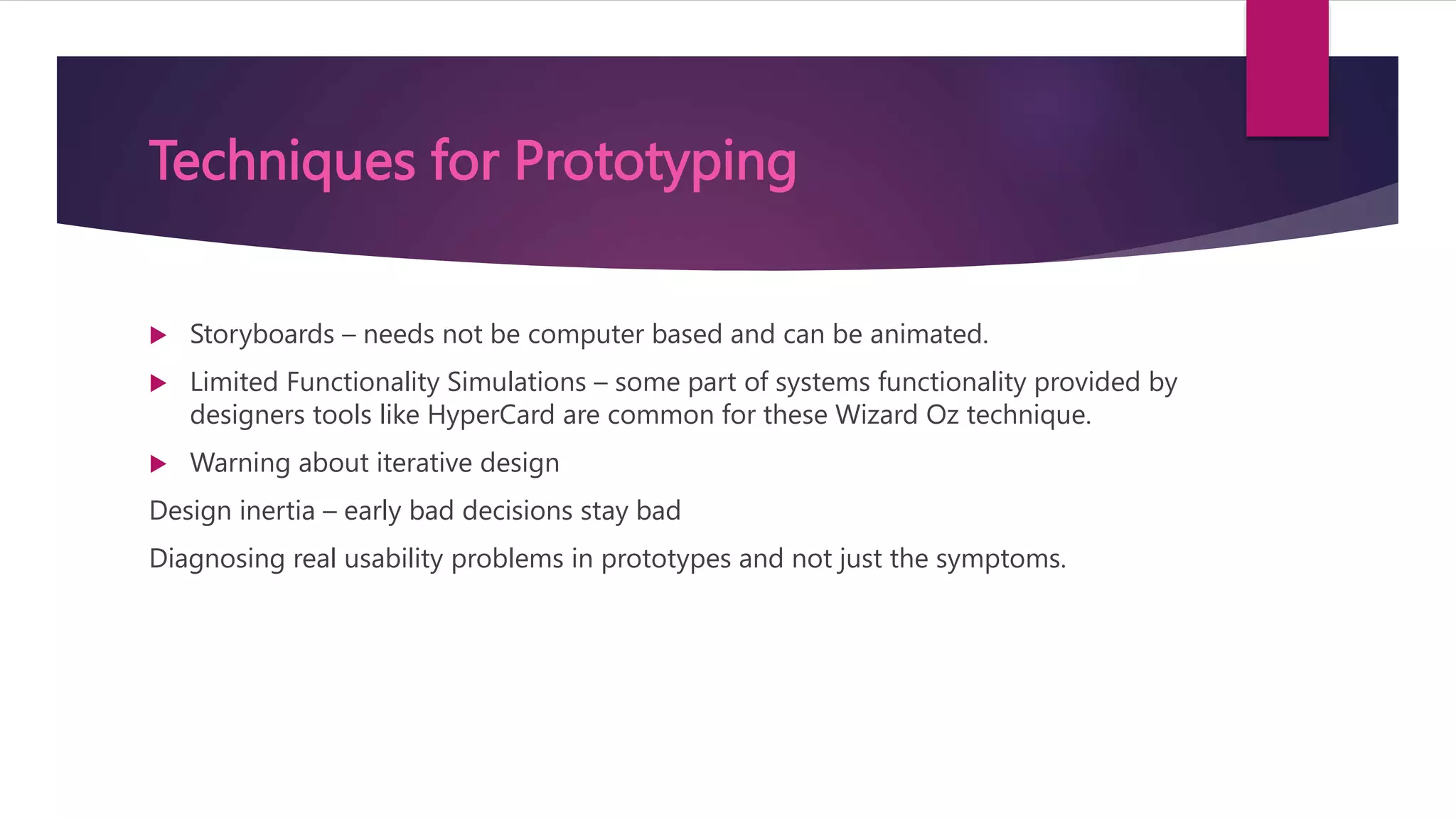 Techniques for Prototyping
 Storyboards – needs not be computer based and can be animated.
 Limited Functionality Simulations – some part of systems functionality provided by
designers tools like HyperCard are common for these Wizard Oz technique.
 Warning about iterative design
Design inertia – early bad decisions stay bad
Diagnosing real usability problems in prototypes and not just the symptoms.
 