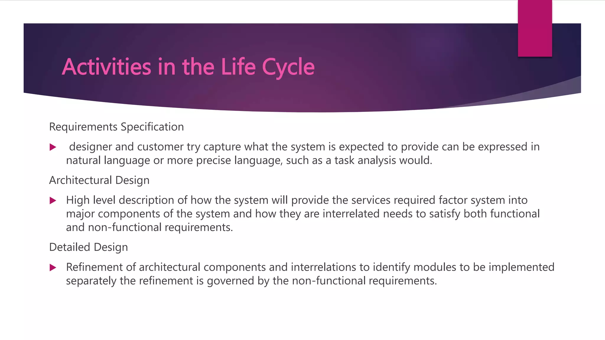 Activities in the Life Cycle
Requirements Specification
 designer and customer try capture what the system is expected to provide can be expressed in
natural language or more precise language, such as a task analysis would.
Architectural Design
 High level description of how the system will provide the services required factor system into
major components of the system and how they are interrelated needs to satisfy both functional
and non-functional requirements.
Detailed Design
 Refinement of architectural components and interrelations to identify modules to be implemented
separately the refinement is governed by the non-functional requirements.
 