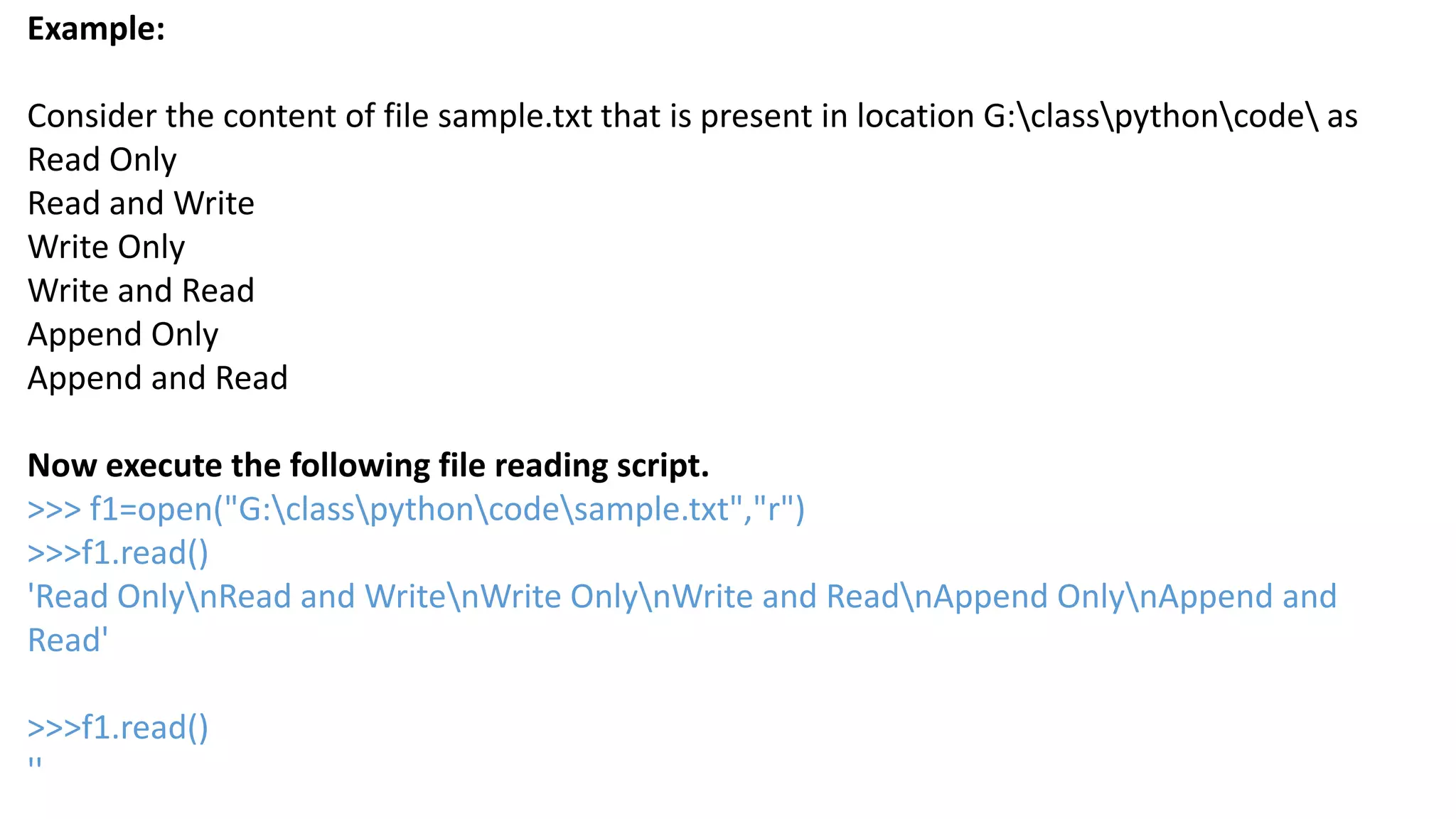 Example:
Consider the content of file sample.txt that is present in location G:classpythoncode as
Read Only
Read and Write
Write Only
Write and Read
Append Only
Append and Read
Now execute the following file reading script.
>>> f1=open("G:classpythoncodesample.txt","r")
>>>f1.read()
'Read OnlynRead and WritenWrite OnlynWrite and ReadnAppend OnlynAppend and
Read'
>>>f1.read()
''
 