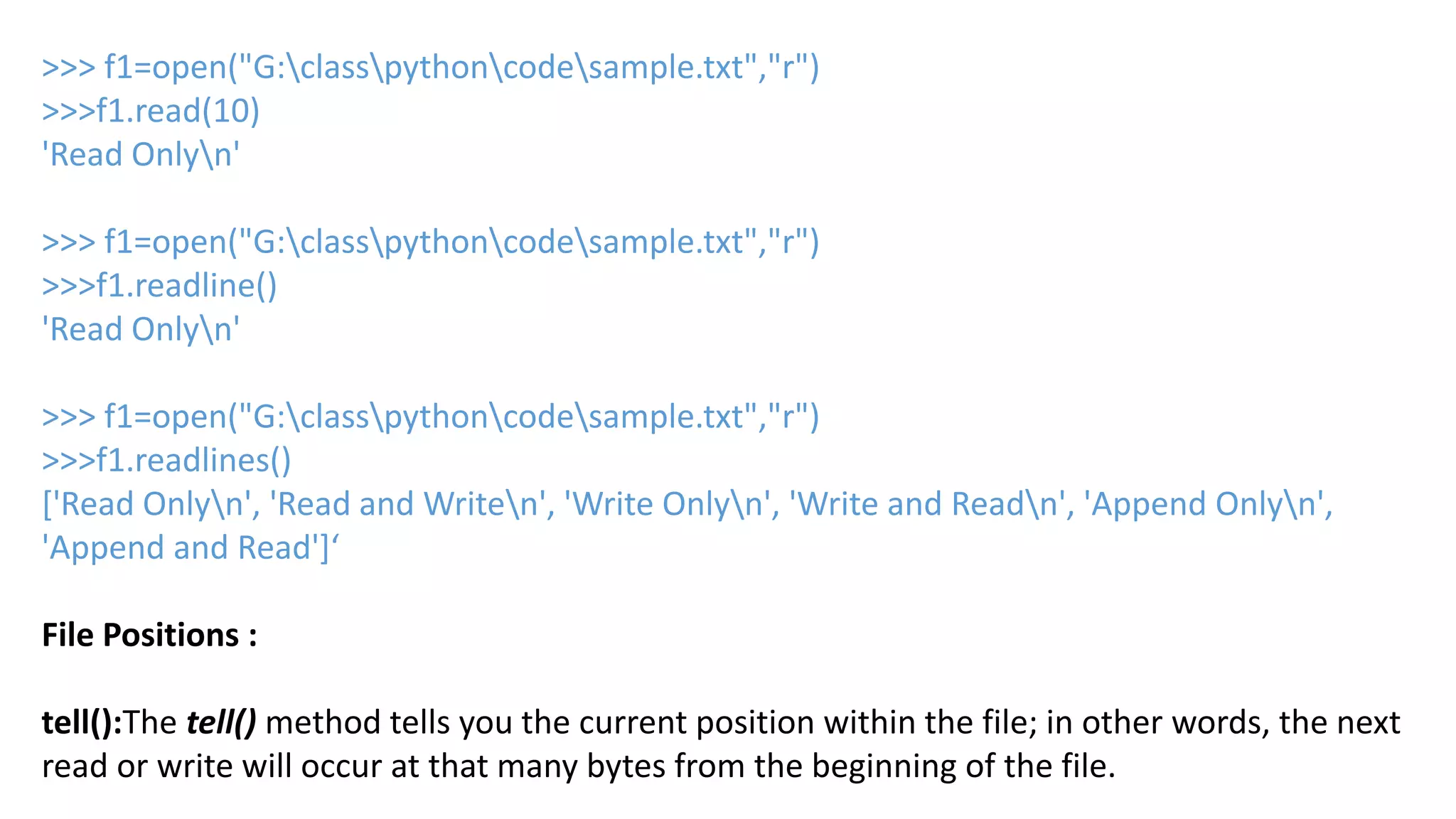>>> f1=open("G:classpythoncodesample.txt","r")
>>>f1.read(10)
'Read Onlyn'
>>> f1=open("G:classpythoncodesample.txt","r")
>>>f1.readline()
'Read Onlyn'
>>> f1=open("G:classpythoncodesample.txt","r")
>>>f1.readlines()
['Read Onlyn', 'Read and Writen', 'Write Onlyn', 'Write and Readn', 'Append Onlyn',
'Append and Read']&lsquo;
File Positions :
tell():The tell() method tells you the current position within the file; in other words, the next
read or write will occur at that many bytes from the beginning of the file.
 