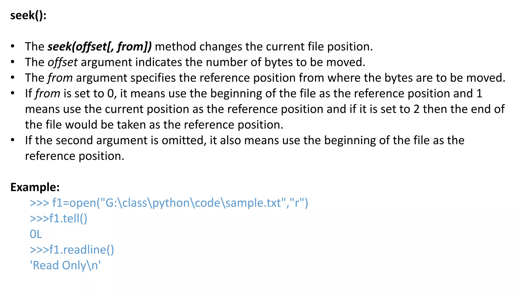 seek():
&bull; The seek(offset[, from]) method changes the current file position.
&bull; The offset argument indicates the number of bytes to be moved.
&bull; The from argument specifies the reference position from where the bytes are to be moved.
&bull; If from is set to 0, it means use the beginning of the file as the reference position and 1
means use the current position as the reference position and if it is set to 2 then the end of
the file would be taken as the reference position.
&bull; If the second argument is omitted, it also means use the beginning of the file as the
reference position.
Example:
>>> f1=open("G:classpythoncodesample.txt","r")
>>>f1.tell()
0L
>>>f1.readline()
'Read Onlyn'
 