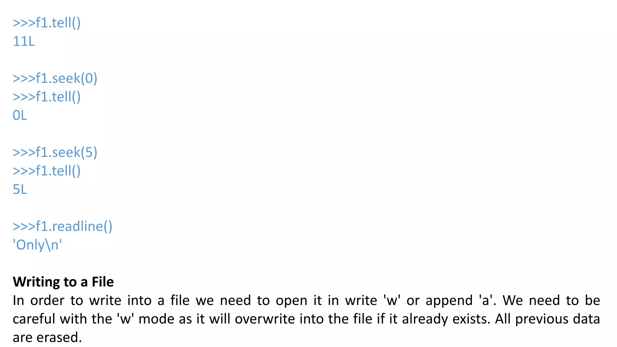 >>>f1.tell()
11L
>>>f1.seek(0)
>>>f1.tell()
0L
>>>f1.seek(5)
>>>f1.tell()
5L
>>>f1.readline()
'Onlyn'
Writing to a File
In order to write into a file we need to open it in write 'w' or append 'a'. We need to be
careful with the 'w' mode as it will overwrite into the file if it already exists. All previous data
are erased.
 