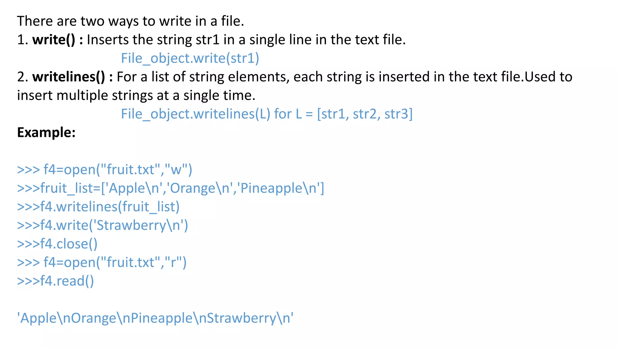 There are two ways to write in a file.
1. write() : Inserts the string str1 in a single line in the text file.
File_object.write(str1)
2. writelines() : For a list of string elements, each string is inserted in the text file.Used to
insert multiple strings at a single time.
File_object.writelines(L) for L = [str1, str2, str3]
Example:
>>> f4=open("fruit.txt","w")
>>>fruit_list=['Applen','Orangen','Pineapplen']
>>>f4.writelines(fruit_list)
>>>f4.write('Strawberryn')
>>>f4.close()
>>> f4=open("fruit.txt","r")
>>>f4.read()
'ApplenOrangenPineapplenStrawberryn'
 