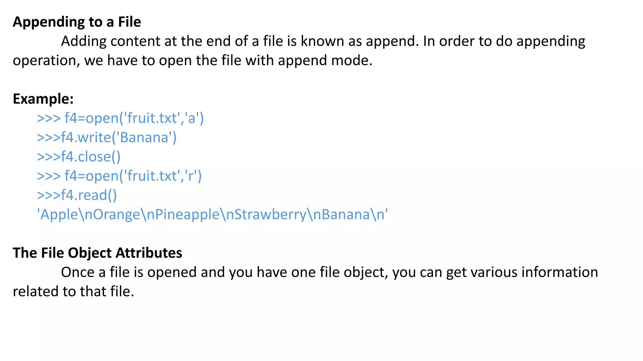 Appending to a File
Adding content at the end of a file is known as append. In order to do appending
operation, we have to open the file with append mode.
Example:
>>> f4=open('fruit.txt','a')
>>>f4.write('Banana')
>>>f4.close()
>>> f4=open('fruit.txt','r')
>>>f4.read()
'ApplenOrangenPineapplenStrawberrynBananan'
The File Object Attributes
Once a file is opened and you have one file object, you can get various information
related to that file.
 