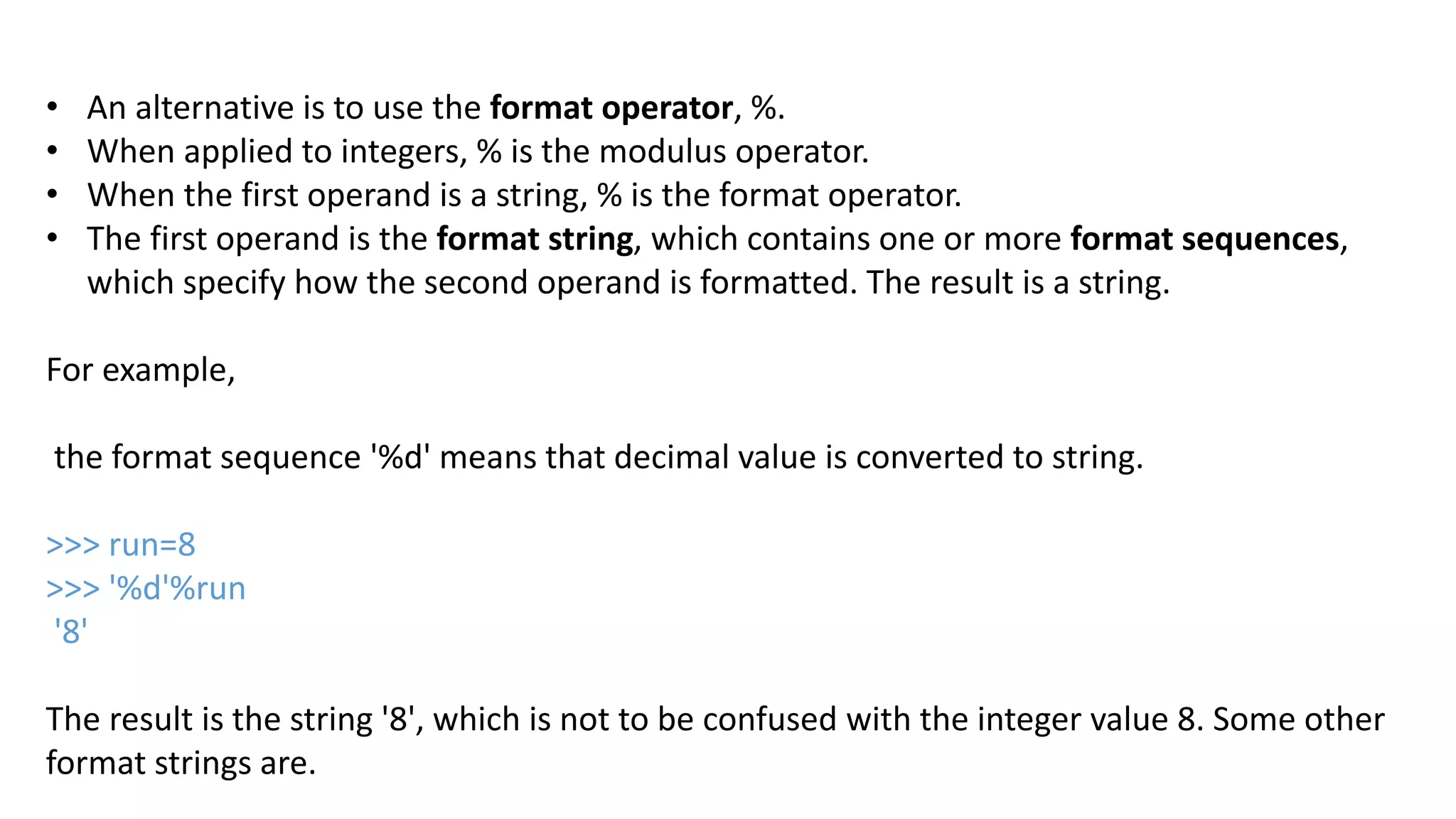 &bull; An alternative is to use the format operator, %.
&bull; When applied to integers, % is the modulus operator.
&bull; When the first operand is a string, % is the format operator.
&bull; The first operand is the format string, which contains one or more format sequences,
which specify how the second operand is formatted. The result is a string.
For example,
the format sequence '%d' means that decimal value is converted to string.
>>> run=8
>>> '%d'%run
'8'
The result is the string '8', which is not to be confused with the integer value 8. Some other
format strings are.
 