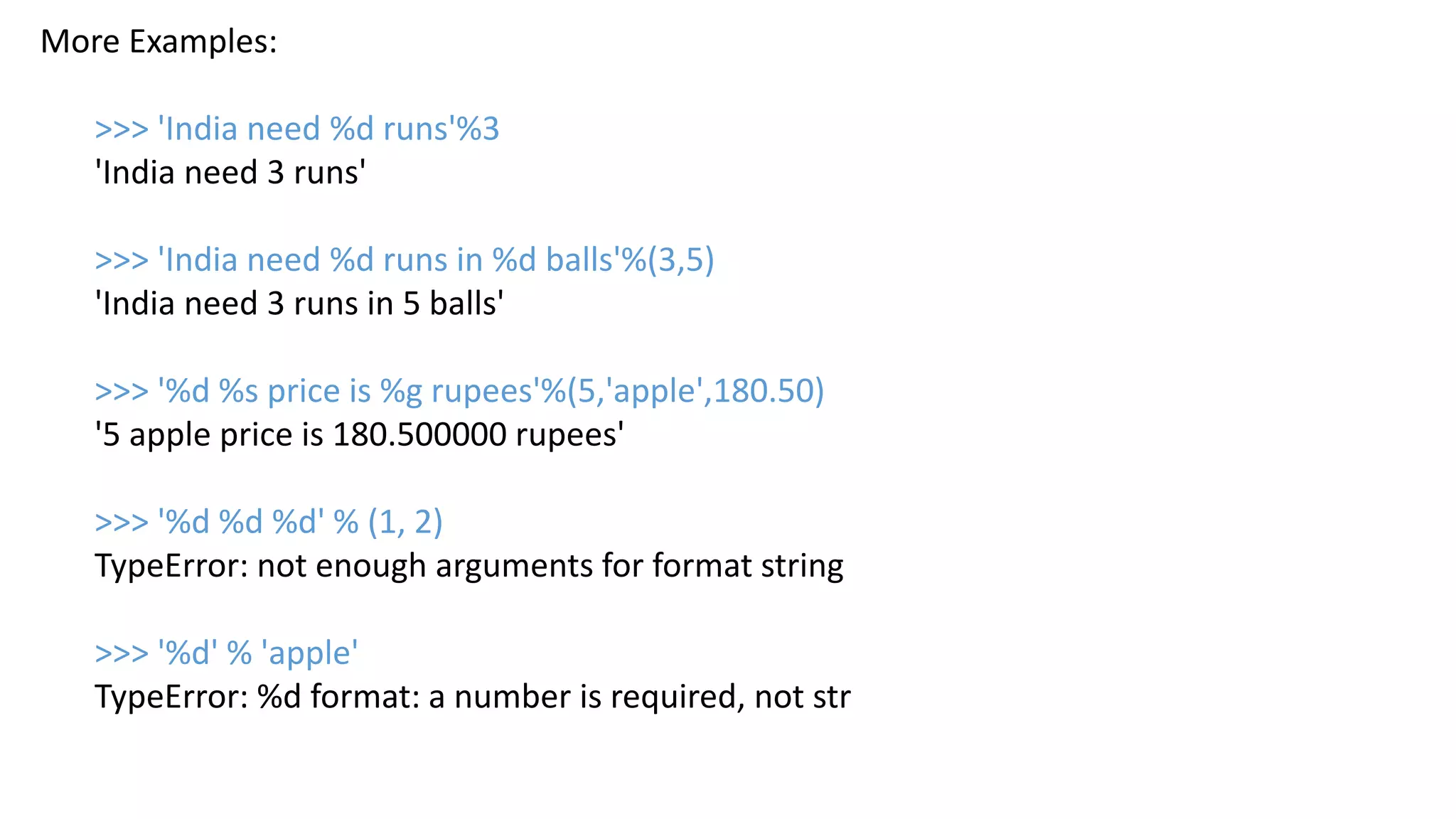 More Examples:
>>> 'India need %d runs'%3
'India need 3 runs'
>>> 'India need %d runs in %d balls'%(3,5)
'India need 3 runs in 5 balls'
>>> '%d %s price is %g rupees'%(5,'apple',180.50)
'5 apple price is 180.500000 rupees'
>>> '%d %d %d' % (1, 2)
TypeError: not enough arguments for format string
>>> '%d' % 'apple'
TypeError: %d format: a number is required, not str
 