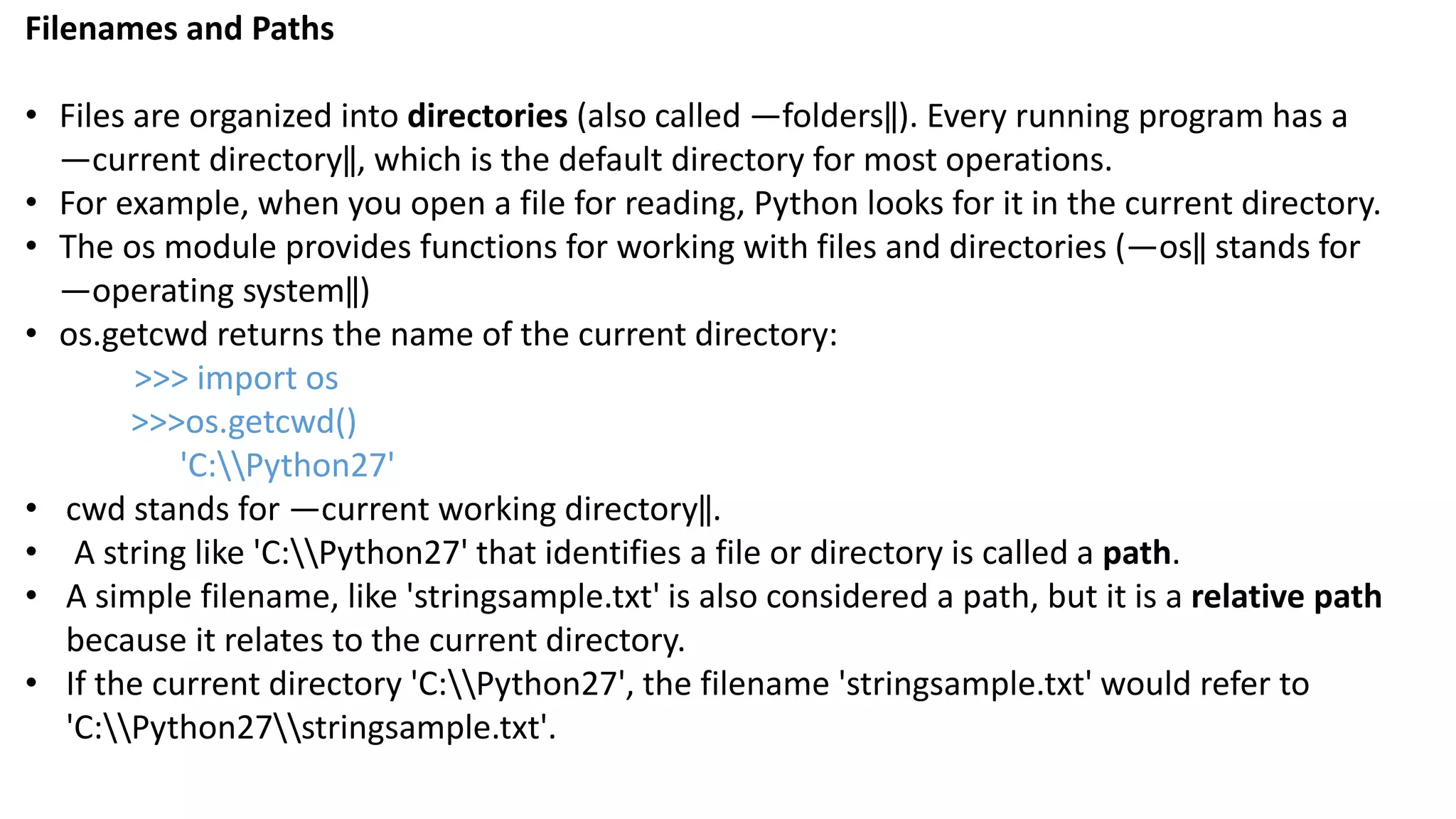Filenames and Paths
&bull; Files are organized into directories (also called ―folders‖). Every running program has a
―current directory‖, which is the default directory for most operations.
&bull; For example, when you open a file for reading, Python looks for it in the current directory.
&bull; The os module provides functions for working with files and directories (―os‖ stands for
―operating system‖)
&bull; os.getcwd returns the name of the current directory:
>>> import os
>>>os.getcwd()
'C:Python27'
&bull; cwd stands for ―current working directory‖.
&bull; A string like 'C:Python27' that identifies a file or directory is called a path.
&bull; A simple filename, like 'stringsample.txt' is also considered a path, but it is a relative path
because it relates to the current directory.
&bull; If the current directory 'C:Python27', the filename 'stringsample.txt' would refer to
'C:Python27stringsample.txt'.
 