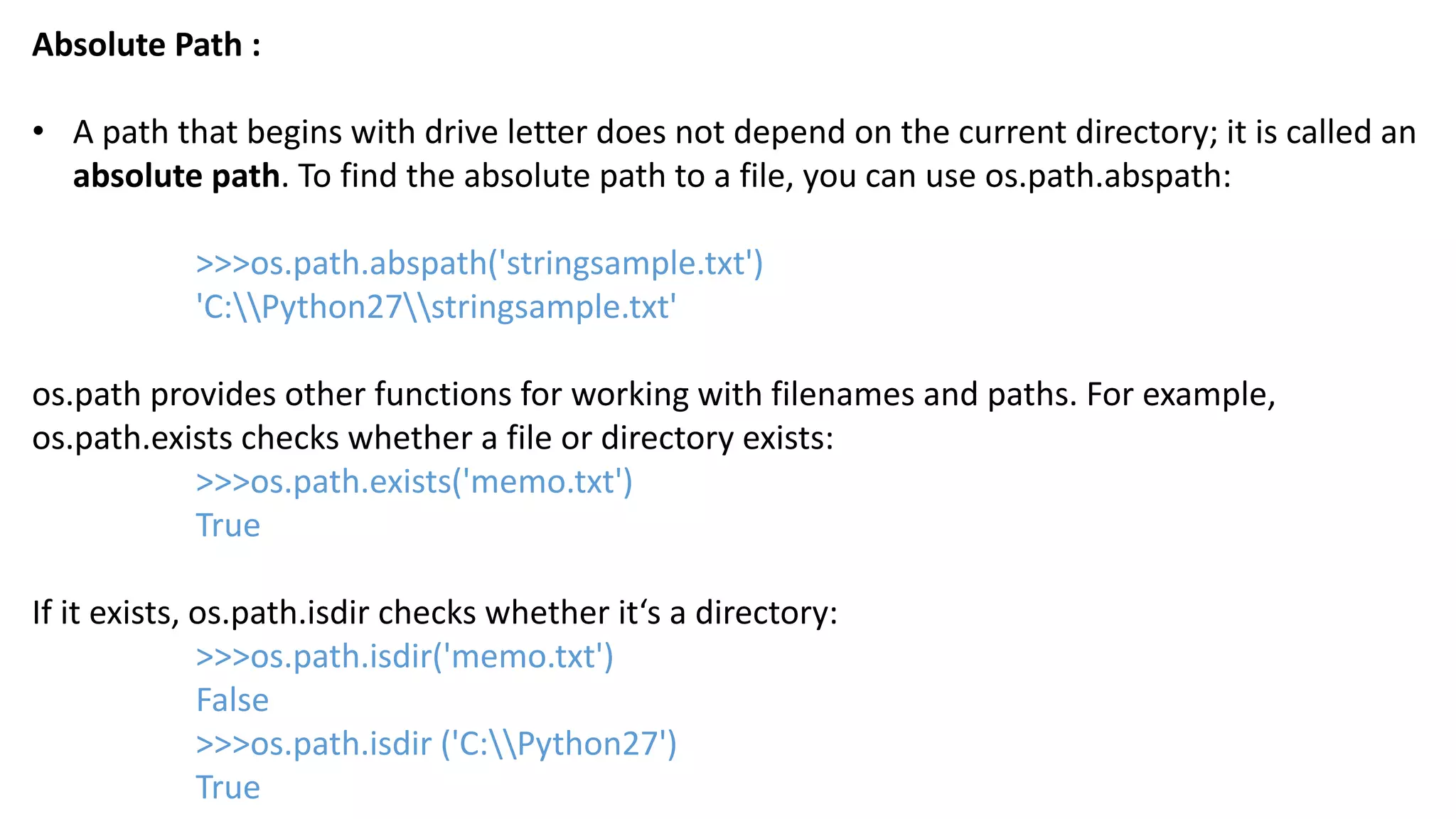Absolute Path :
&bull; A path that begins with drive letter does not depend on the current directory; it is called an
absolute path. To find the absolute path to a file, you can use os.path.abspath:
>>>os.path.abspath('stringsample.txt')
'C:Python27stringsample.txt'
os.path provides other functions for working with filenames and paths. For example,
os.path.exists checks whether a file or directory exists:
>>>os.path.exists('memo.txt')
True
If it exists, os.path.isdir checks whether it&lsquo;s a directory:
>>>os.path.isdir('memo.txt')
False
>>>os.path.isdir ('C:Python27')
True
 