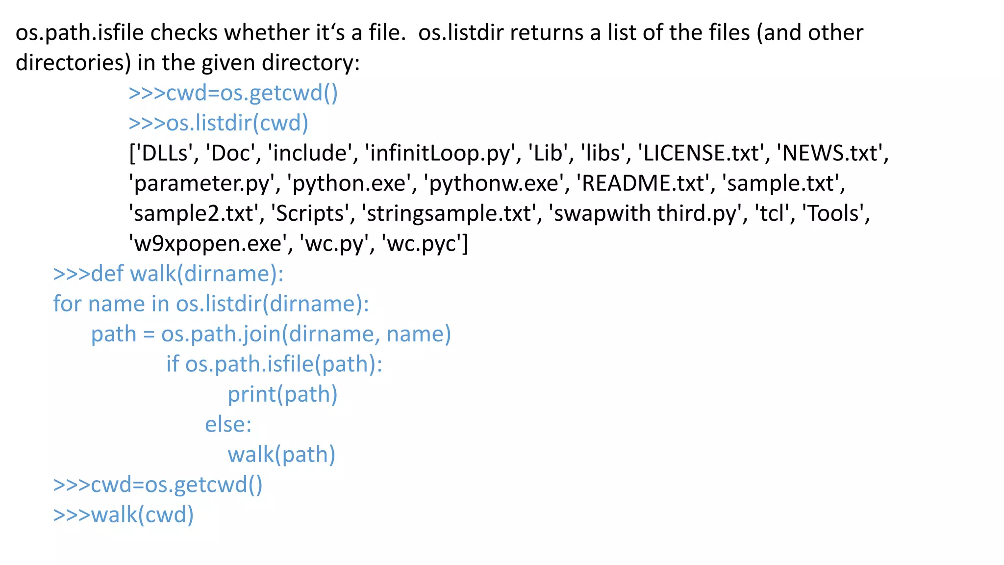 os.path.isfile checks whether it&lsquo;s a file. os.listdir returns a list of the files (and other
directories) in the given directory:
>>>cwd=os.getcwd()
>>>os.listdir(cwd)
['DLLs', 'Doc', 'include', 'infinitLoop.py', 'Lib', 'libs', 'LICENSE.txt', 'NEWS.txt',
'parameter.py', 'python.exe', 'pythonw.exe', 'README.txt', 'sample.txt',
'sample2.txt', 'Scripts', 'stringsample.txt', 'swapwith third.py', 'tcl', 'Tools',
'w9xpopen.exe', 'wc.py', 'wc.pyc']
>>>def walk(dirname):
for name in os.listdir(dirname):
path = os.path.join(dirname, name)
if os.path.isfile(path):
print(path)
else:
walk(path)
>>>cwd=os.getcwd()
>>>walk(cwd)
 
