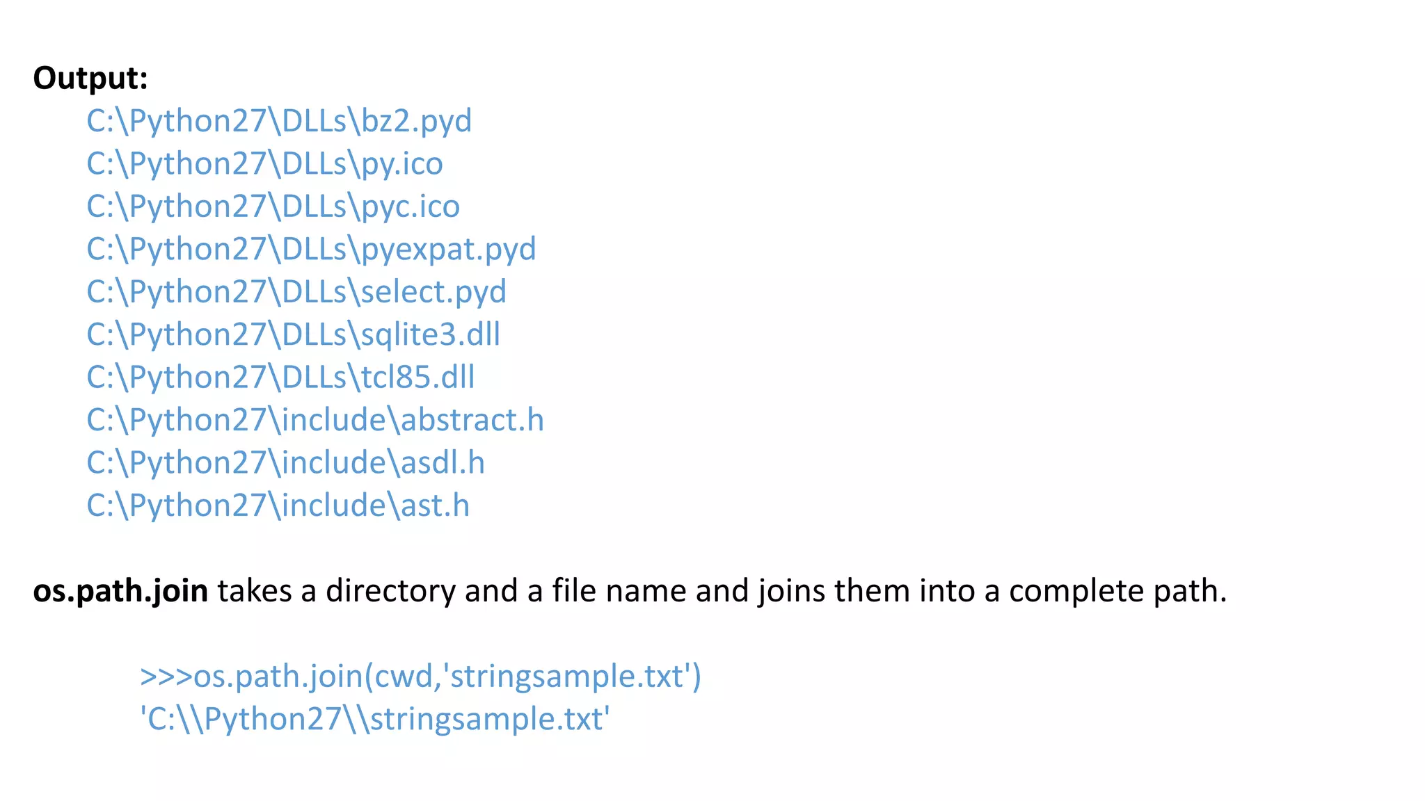 Output:
C:Python27DLLsbz2.pyd
C:Python27DLLspy.ico
C:Python27DLLspyc.ico
C:Python27DLLspyexpat.pyd
C:Python27DLLsselect.pyd
C:Python27DLLssqlite3.dll
C:Python27DLLstcl85.dll
C:Python27includeabstract.h
C:Python27includeasdl.h
C:Python27includeast.h
os.path.join takes a directory and a file name and joins them into a complete path.
>>>os.path.join(cwd,'stringsample.txt')
'C:Python27stringsample.txt'
 