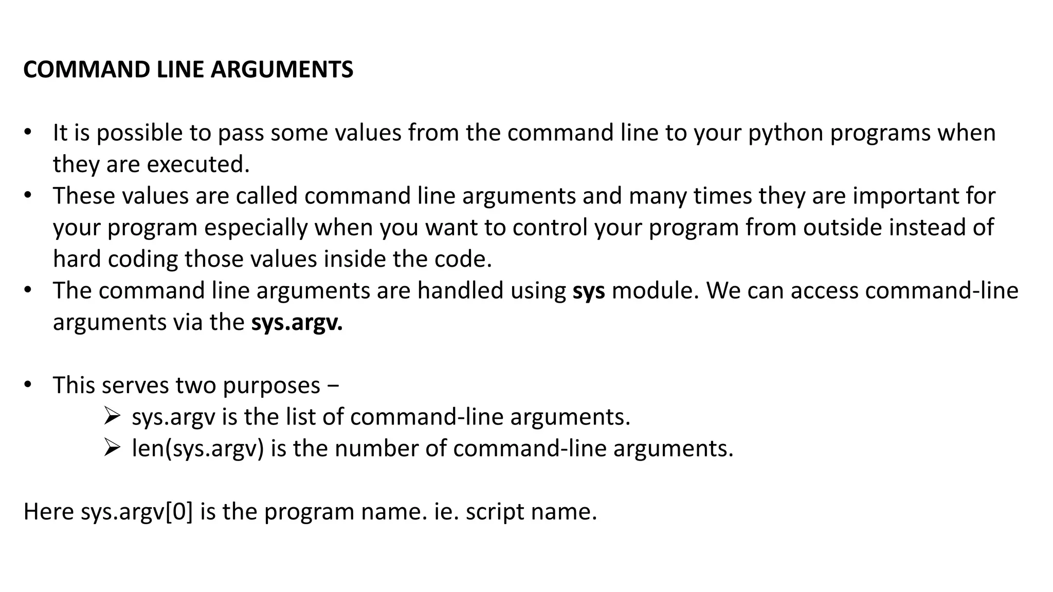 COMMAND LINE ARGUMENTS
&bull; It is possible to pass some values from the command line to your python programs when
they are executed.
&bull; These values are called command line arguments and many times they are important for
your program especially when you want to control your program from outside instead of
hard coding those values inside the code.
&bull; The command line arguments are handled using sys module. We can access command-line
arguments via the sys.argv.
&bull; This serves two purposes &minus;
 sys.argv is the list of command-line arguments.
 len(sys.argv) is the number of command-line arguments.
Here sys.argv[0] is the program name. ie. script name.
 