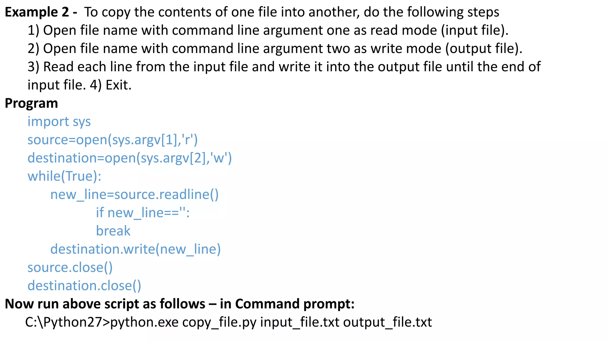 Example 2 - To copy the contents of one file into another, do the following steps
1) Open file name with command line argument one as read mode (input file).
2) Open file name with command line argument two as write mode (output file).
3) Read each line from the input file and write it into the output file until the end of
input file. 4) Exit.
Program
import sys
source=open(sys.argv[1],'r')
destination=open(sys.argv[2],'w')
while(True):
new_line=source.readline()
if new_line=='':
break
destination.write(new_line)
source.close()
destination.close()
Now run above script as follows &ndash; in Command prompt:
C:Python27>python.exe copy_file.py input_file.txt output_file.txt
 
