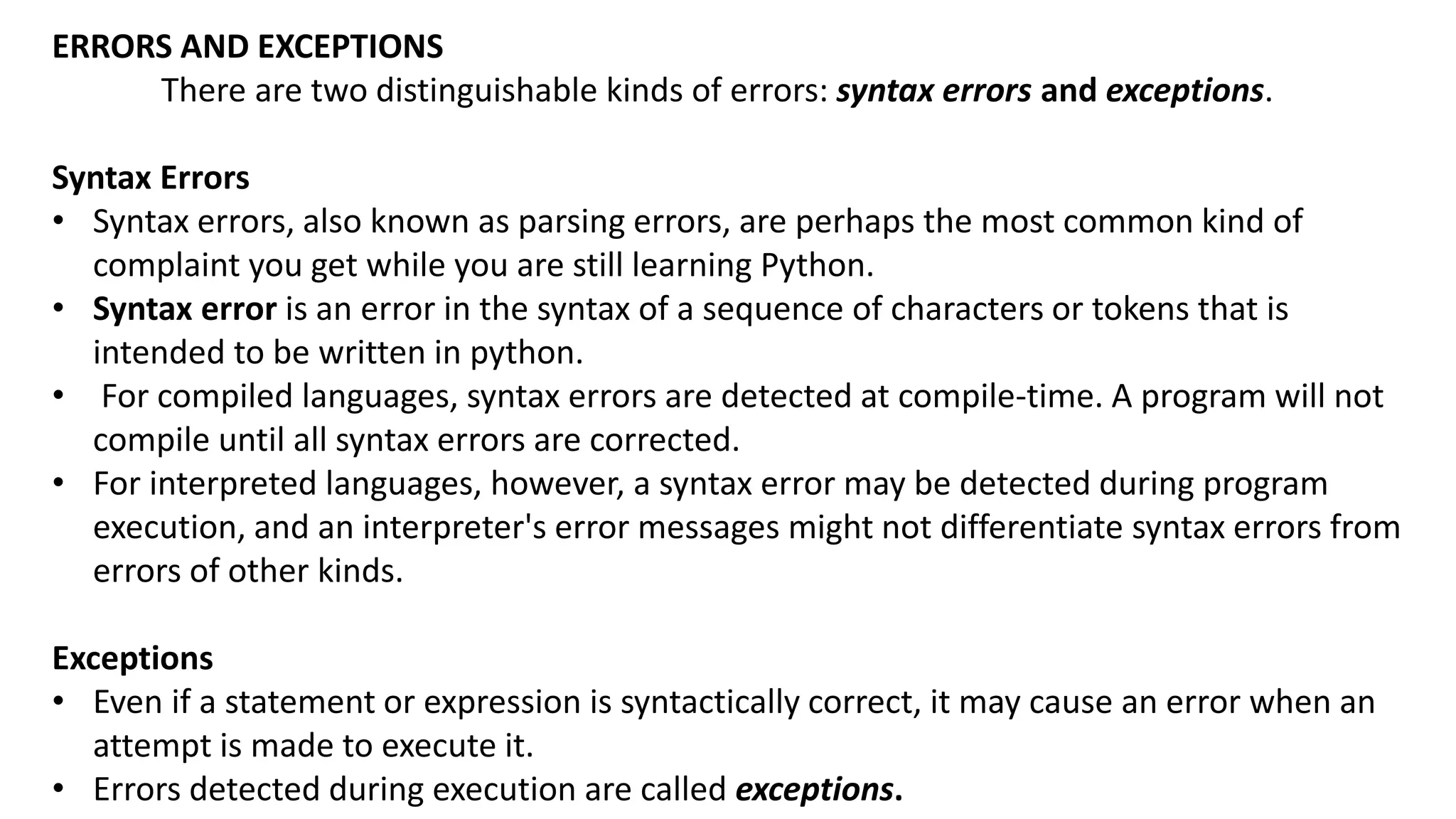 ERRORS AND EXCEPTIONS
There are two distinguishable kinds of errors: syntax errors and exceptions.
Syntax Errors
&bull; Syntax errors, also known as parsing errors, are perhaps the most common kind of
complaint you get while you are still learning Python.
&bull; Syntax error is an error in the syntax of a sequence of characters or tokens that is
intended to be written in python.
&bull; For compiled languages, syntax errors are detected at compile-time. A program will not
compile until all syntax errors are corrected.
&bull; For interpreted languages, however, a syntax error may be detected during program
execution, and an interpreter's error messages might not differentiate syntax errors from
errors of other kinds.
Exceptions
&bull; Even if a statement or expression is syntactically correct, it may cause an error when an
attempt is made to execute it.
&bull; Errors detected during execution are called exceptions.
 