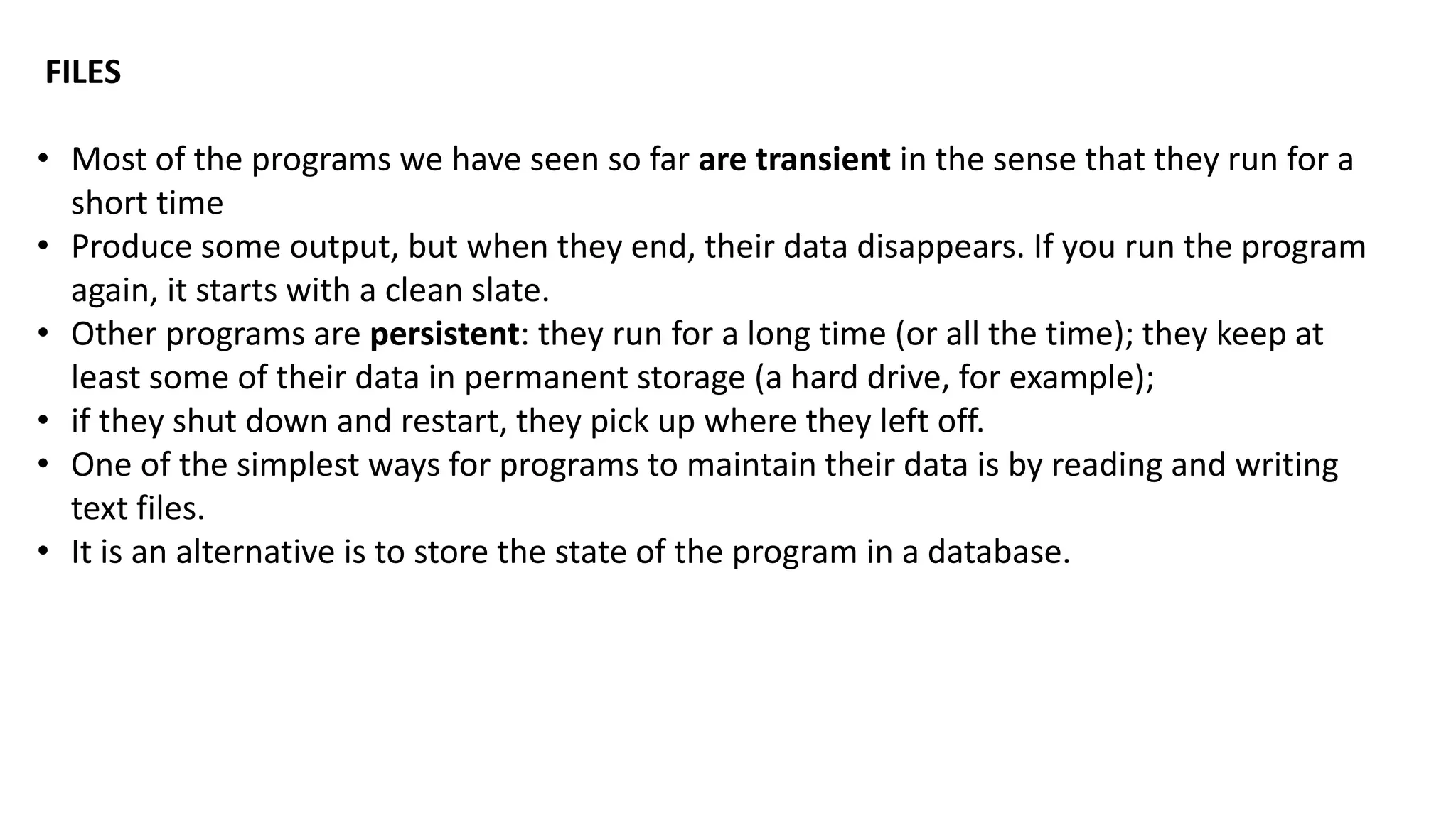 FILES
&bull; Most of the programs we have seen so far are transient in the sense that they run for a
short time
&bull; Produce some output, but when they end, their data disappears. If you run the program
again, it starts with a clean slate.
&bull; Other programs are persistent: they run for a long time (or all the time); they keep at
least some of their data in permanent storage (a hard drive, for example);
&bull; if they shut down and restart, they pick up where they left off.
&bull; One of the simplest ways for programs to maintain their data is by reading and writing
text files.
&bull; It is an alternative is to store the state of the program in a database.
 