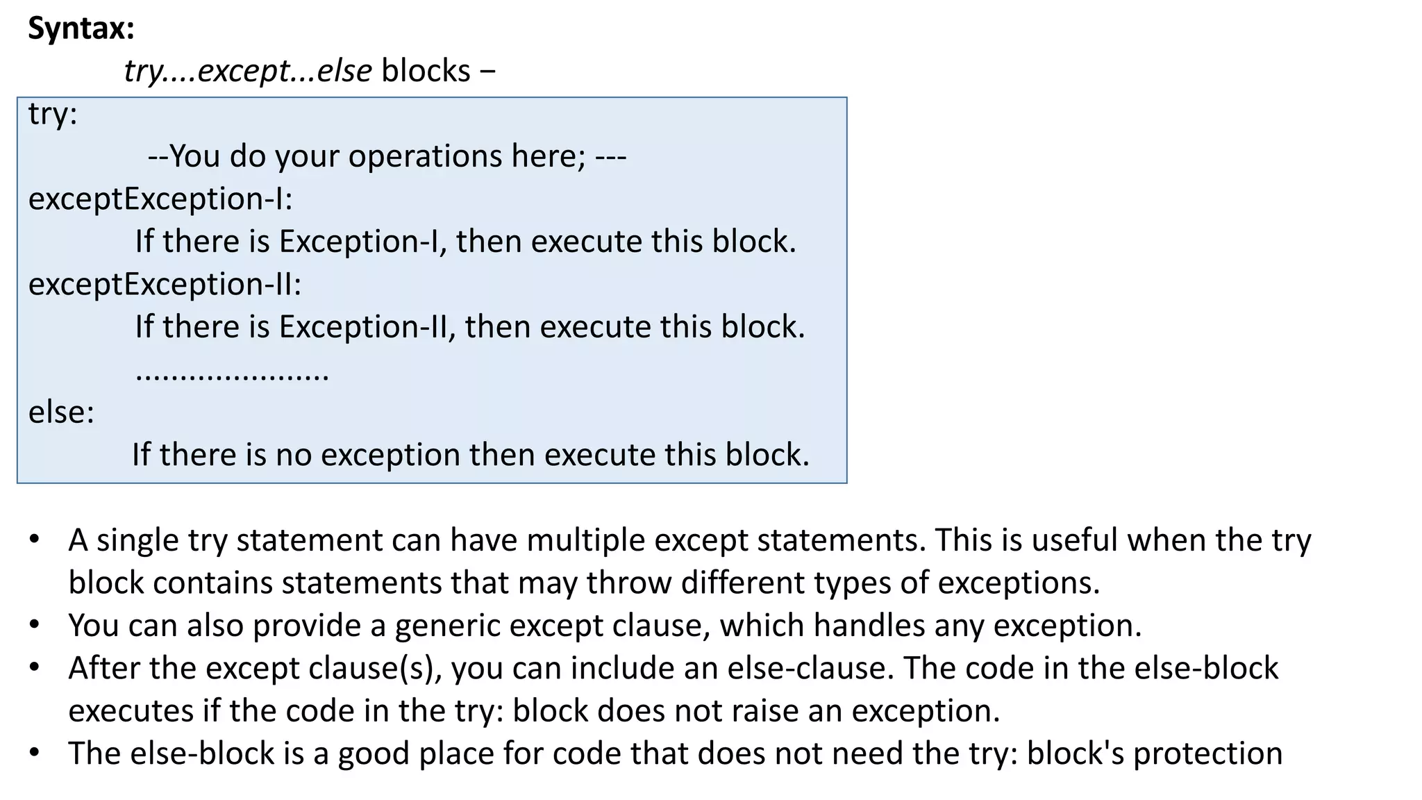 Syntax:
try....except...else blocks &minus;
try:
--You do your operations here; ---
exceptException-I:
If there is Exception-I, then execute this block.
exceptException-II:
If there is Exception-II, then execute this block.
......................
else:
If there is no exception then execute this block.
&bull; A single try statement can have multiple except statements. This is useful when the try
block contains statements that may throw different types of exceptions.
&bull; You can also provide a generic except clause, which handles any exception.
&bull; After the except clause(s), you can include an else-clause. The code in the else-block
executes if the code in the try: block does not raise an exception.
&bull; The else-block is a good place for code that does not need the try: block's protection
 