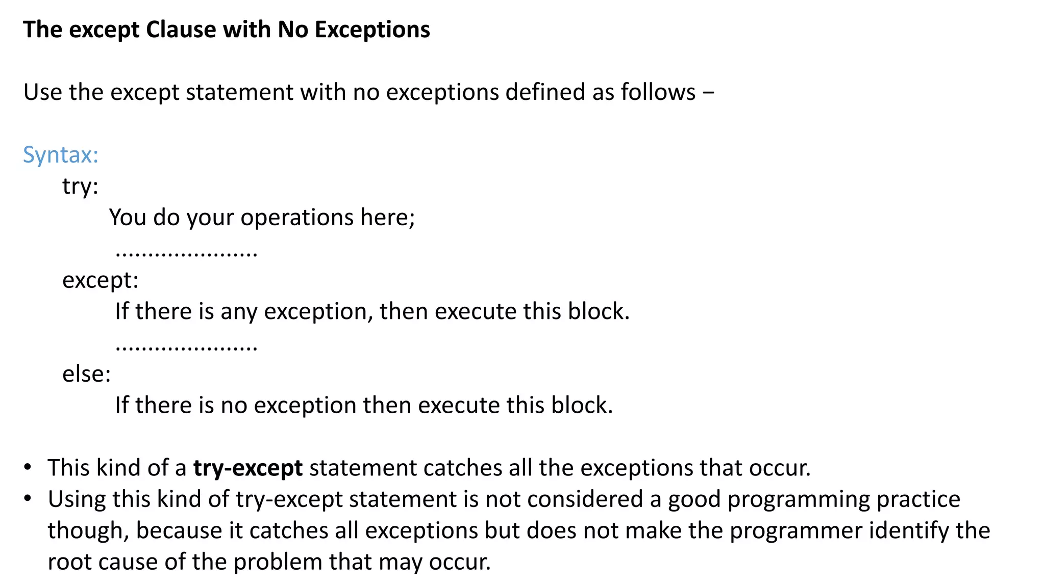 The except Clause with No Exceptions
Use the except statement with no exceptions defined as follows &minus;
Syntax:
try:
You do your operations here;
......................
except:
If there is any exception, then execute this block.
......................
else:
If there is no exception then execute this block.
&bull; This kind of a try-except statement catches all the exceptions that occur.
&bull; Using this kind of try-except statement is not considered a good programming practice
though, because it catches all exceptions but does not make the programmer identify the
root cause of the problem that may occur.
 