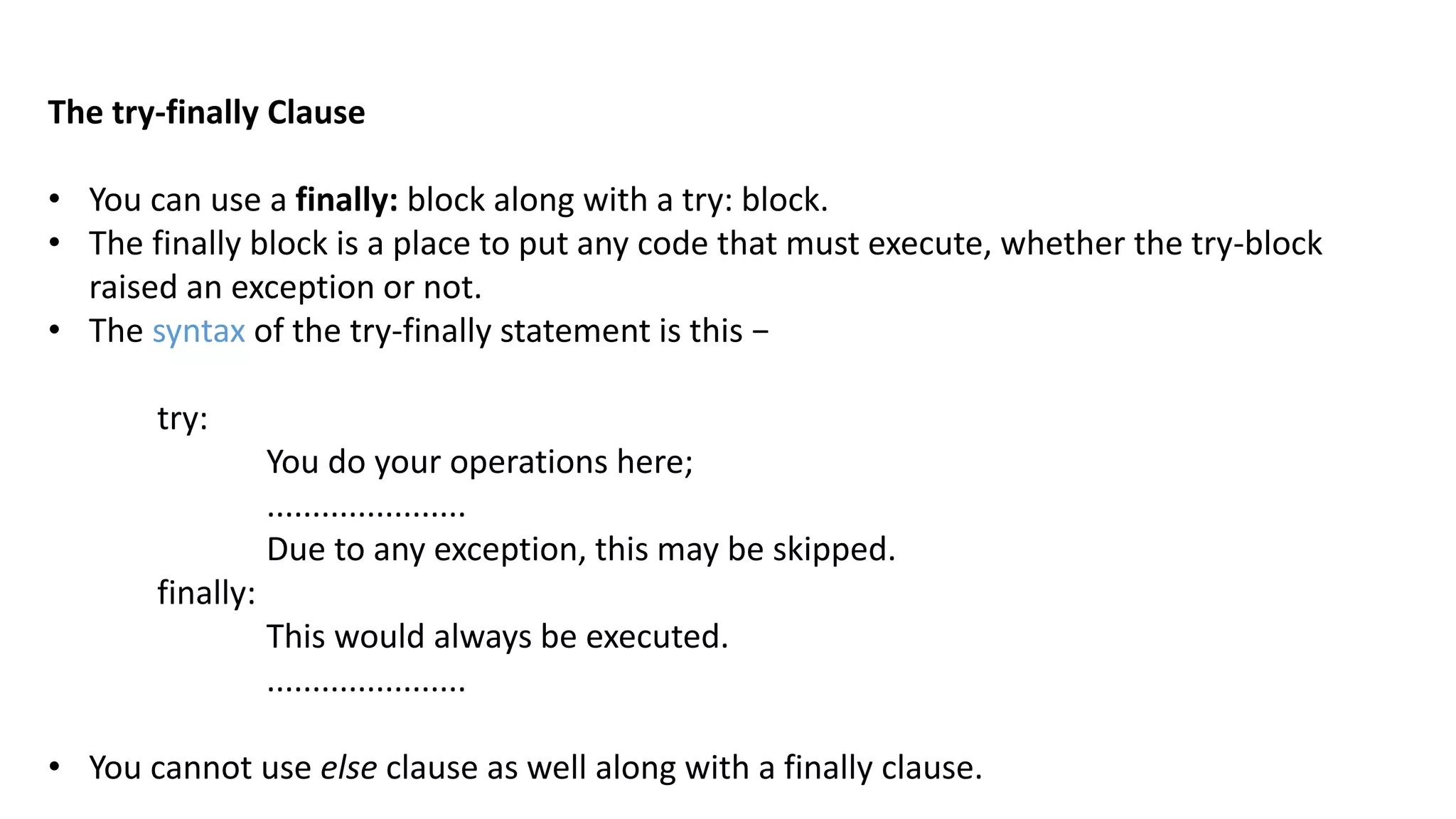 The try-finally Clause
&bull; You can use a finally: block along with a try: block.
&bull; The finally block is a place to put any code that must execute, whether the try-block
raised an exception or not.
&bull; The syntax of the try-finally statement is this &minus;
try:
You do your operations here;
......................
Due to any exception, this may be skipped.
finally:
This would always be executed.
......................
&bull; You cannot use else clause as well along with a finally clause.
 