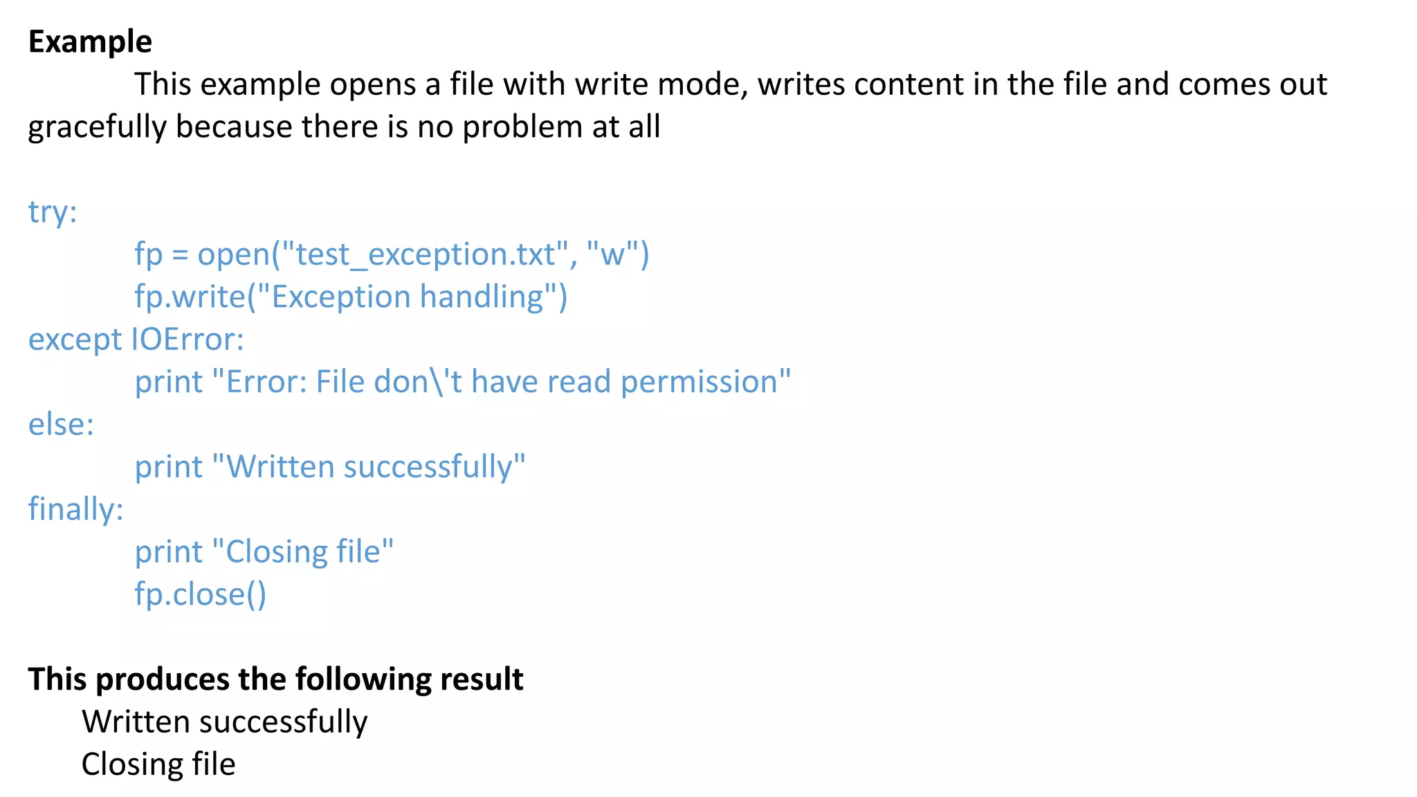 Example
This example opens a file with write mode, writes content in the file and comes out
gracefully because there is no problem at all
try:
fp = open("test_exception.txt", "w")
fp.write("Exception handling")
except IOError:
print "Error: File don't have read permission"
else:
print "Written successfully"
finally:
print "Closing file"
fp.close()
This produces the following result
Written successfully
Closing file
 