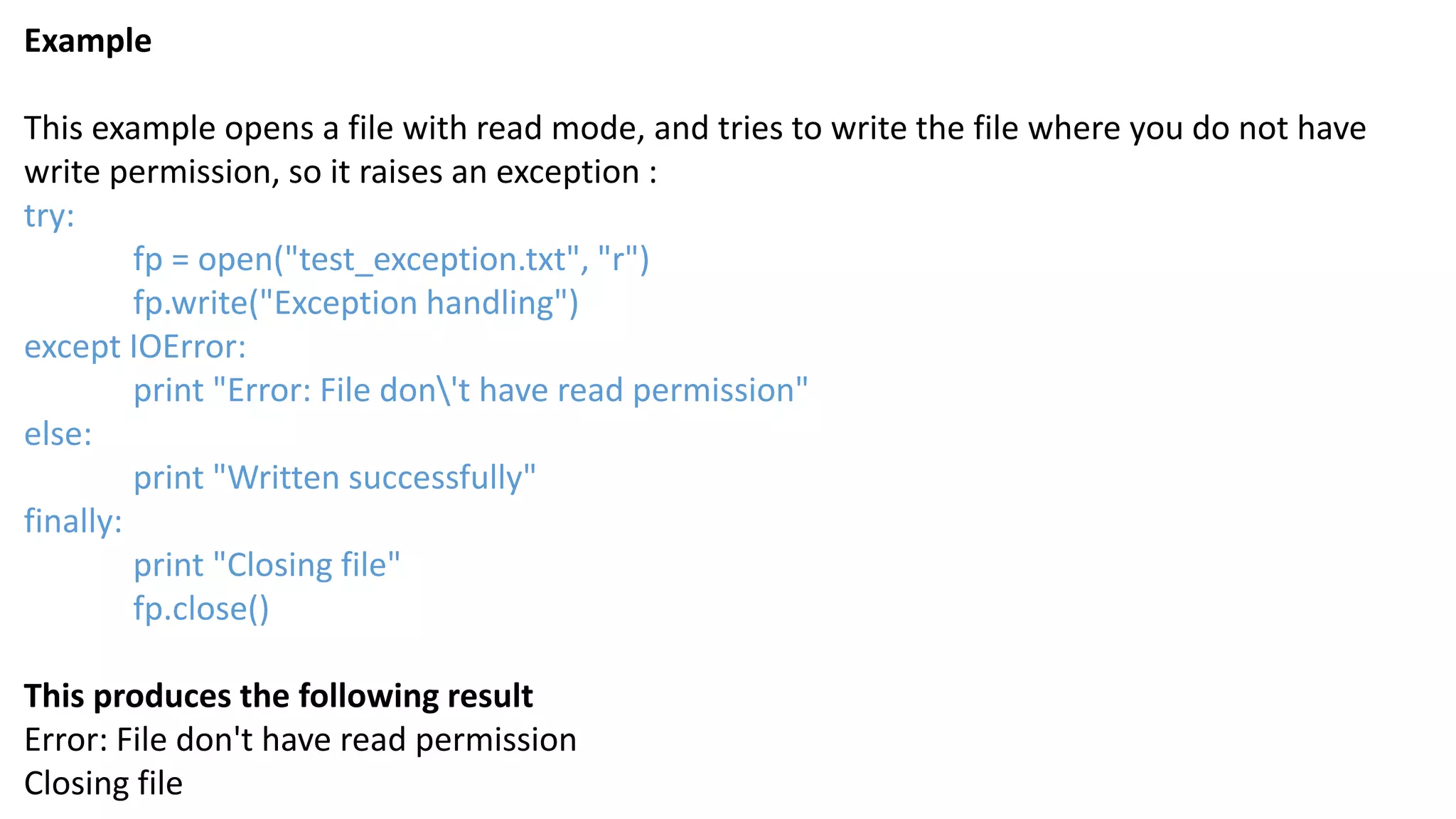 Example
This example opens a file with read mode, and tries to write the file where you do not have
write permission, so it raises an exception :
try:
fp = open("test_exception.txt", "r")
fp.write("Exception handling")
except IOError:
print "Error: File don't have read permission"
else:
print "Written successfully"
finally:
print "Closing file"
fp.close()
This produces the following result
Error: File don't have read permission
Closing file
 