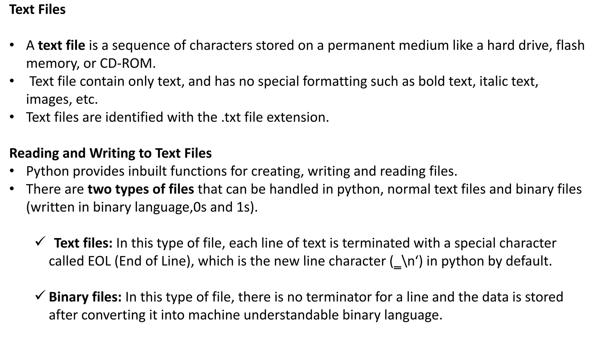 Text Files
&bull; A text file is a sequence of characters stored on a permanent medium like a hard drive, flash
memory, or CD-ROM.
&bull; Text file contain only text, and has no special formatting such as bold text, italic text,
images, etc.
&bull; Text files are identified with the .txt file extension.
Reading and Writing to Text Files
&bull; Python provides inbuilt functions for creating, writing and reading files.
&bull; There are two types of files that can be handled in python, normal text files and binary files
(written in binary language,0s and 1s).
 Text files: In this type of file, each line of text is terminated with a special character
called EOL (End of Line), which is the new line character (‗n&lsquo;) in python by default.
 Binary files: In this type of file, there is no terminator for a line and the data is stored
after converting it into machine understandable binary language.
 