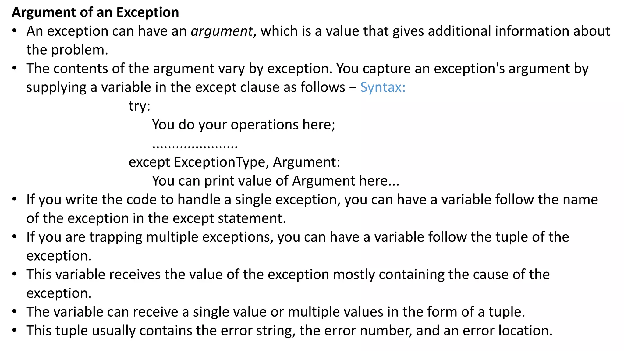 Argument of an Exception
&bull; An exception can have an argument, which is a value that gives additional information about
the problem.
&bull; The contents of the argument vary by exception. You capture an exception's argument by
supplying a variable in the except clause as follows &minus; Syntax:
try:
You do your operations here;
......................
except ExceptionType, Argument:
You can print value of Argument here...
&bull; If you write the code to handle a single exception, you can have a variable follow the name
of the exception in the except statement.
&bull; If you are trapping multiple exceptions, you can have a variable follow the tuple of the
exception.
&bull; This variable receives the value of the exception mostly containing the cause of the
exception.
&bull; The variable can receive a single value or multiple values in the form of a tuple.
&bull; This tuple usually contains the error string, the error number, and an error location.
 