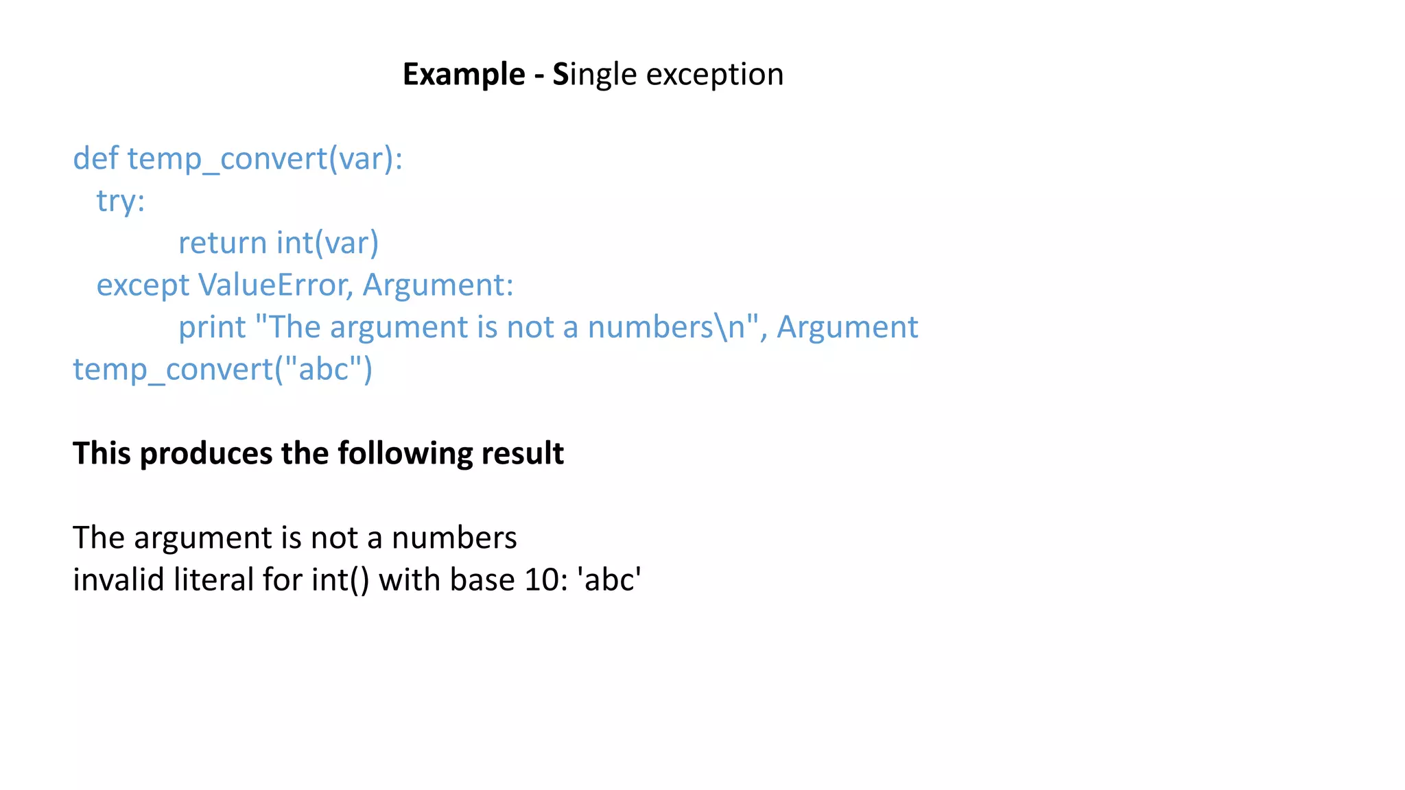 Example - Single exception
def temp_convert(var):
try:
return int(var)
except ValueError, Argument:
print "The argument is not a numbersn", Argument
temp_convert("abc")
This produces the following result
The argument is not a numbers
invalid literal for int() with base 10: 'abc'
 